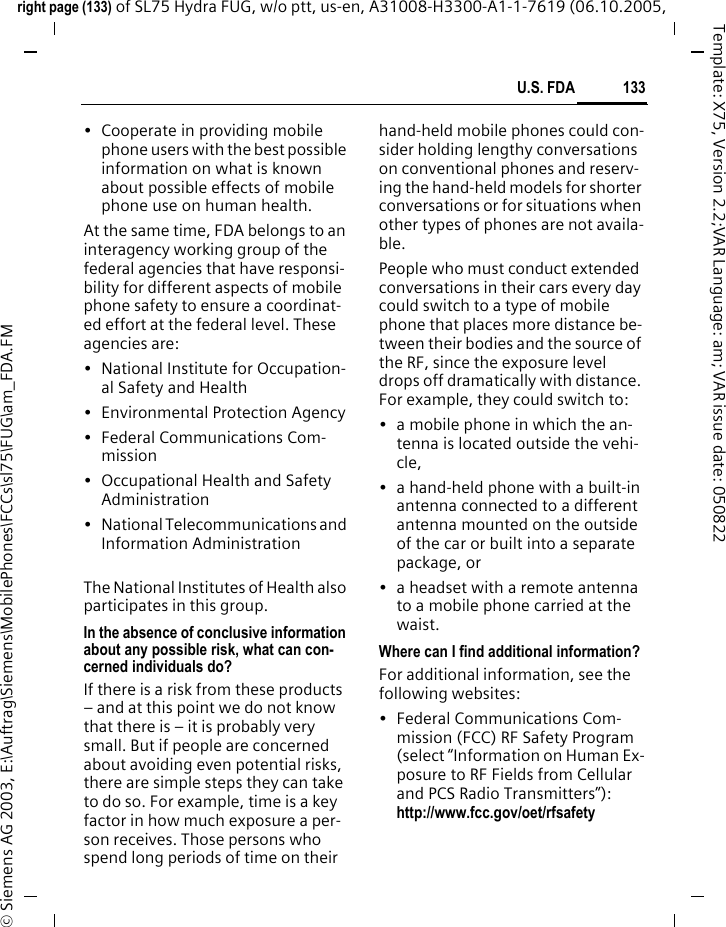 133U.S. FDAright page (133) of SL75 Hydra FUG, w/o ptt, us-en, A31008-H3300-A1-1-7619 (06.10.2005, &copy; Siemens AG 2003, E:\Auftrag\Siemens\MobilePhones\FCCs\sl75\FUG\am_FDA.FMTemplate: X75, Version 2.2;VAR Language: am; VAR issue date: 050822&bull; Cooperate in providing mobile phone users with the best possible information on what is known about possible effects of mobile phone use on human health.At the same time, FDA belongs to an interagency working group of the federal agencies that have responsi-bility for different aspects of mobile phone safety to ensure a coordinat-ed effort at the federal level. These agencies are:&bull; National Institute for Occupation-al Safety and Health&bull; Environmental Protection Agency&bull; Federal Communications Com-mission&bull; Occupational Health and Safety Administration&bull; National Telecommunications and Information AdministrationThe National Institutes of Health also participates in this group.In the absence of conclusive information about any possible risk, what can con-cerned individuals do?If there is a risk from these products &ndash; and at this point we do not know that there is &ndash; it is probably very small. But if people are concerned about avoiding even potential risks, there are simple steps they can take to do so. For example, time is a key factor in how much exposure a per-son receives. Those persons who spend long periods of time on their hand-held mobile phones could con-sider holding lengthy conversations on conventional phones and reserv-ing the hand-held models for shorter conversations or for situations when other types of phones are not availa-ble.People who must conduct extended conversations in their cars every day could switch to a type of mobile phone that places more distance be-tween their bodies and the source of the RF, since the exposure level drops off dramatically with distance. For example, they could switch to:&bull; a mobile phone in which the an-tenna is located outside the vehi-cle,&bull; a hand-held phone with a built-in antenna connected to a different antenna mounted on the outside of the car or built into a separate package, or&bull; a headset with a remote antenna to a mobile phone carried at the waist.Where can I find additional information?For additional information, see the following websites:&bull; Federal Communications Com-mission (FCC) RF Safety Program (select &ldquo;Information on Human Ex-posure to RF Fields from Cellular and PCS Radio Transmitters&rdquo;): http://www.fcc.gov/oet/rfsafety
