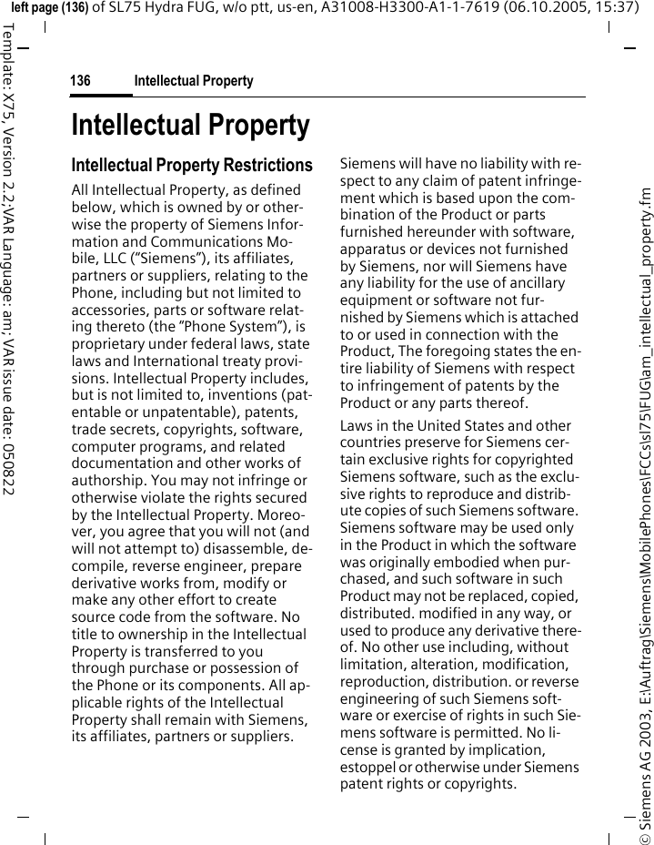 Intellectual Property136&copy; Siemens AG 2003, E:\Auftrag\Siemens\MobilePhones\FCCs\sl75\FUG\am_intellectual_property.fmleft page (136) of SL75 Hydra FUG, w/o ptt, us-en, A31008-H3300-A1-1-7619 (06.10.2005, 15:37)Template: X75, Version 2.2;VAR Language: am; VAR issue date: 050822Intellectual PropertyIntellectual Property RestrictionsAll Intellectual Property, as defined below, which is owned by or other-wise the property of Siemens Infor-mation and Communications Mo-bile, LLC (&ldquo;Siemens&rdquo;), its affiliates, partners or suppliers, relating to the Phone, including but not limited to accessories, parts or software relat-ing thereto (the &ldquo;Phone System&rdquo;), is proprietary under federal laws, state laws and International treaty provi-sions. Intellectual Property includes, but is not limited to, inventions (pat-entable or unpatentable), patents, trade secrets, copyrights, software, computer programs, and related documentation and other works of authorship. You may not infringe or otherwise violate the rights secured by the Intellectual Property. Moreo-ver, you agree that you will not (and will not attempt to) disassemble, de-compile, reverse engineer, prepare derivative works from, modify or make any other effort to create source code from the software. No title to ownership in the Intellectual Property is transferred to you through purchase or possession of the Phone or its components. All ap-plicable rights of the Intellectual Property shall remain with Siemens, its affiliates, partners or suppliers.Siemens will have no liability with re-spect to any claim of patent infringe-ment which is based upon the com-bination of the Product or parts furnished hereunder with software, apparatus or devices not furnished by Siemens, nor will Siemens have any liability for the use of ancillary equipment or software not fur-nished by Siemens which is attached to or used in connection with the Product, The foregoing states the en-tire liability of Siemens with respect to infringement of patents by the Product or any parts thereof.Laws in the United States and other countries preserve for Siemens cer-tain exclusive rights for copyrighted Siemens software, such as the exclu-sive rights to reproduce and distrib-ute copies of such Siemens software. Siemens software may be used only in the Product in which the software was originally embodied when pur-chased, and such software in such Product may not be replaced, copied, distributed. modified in any way, or used to produce any derivative there-of. No other use including, without limitation, alteration, modification, reproduction, distribution. or reverse engineering of such Siemens soft-ware or exercise of rights in such Sie-mens software is permitted. No li-cense is granted by implication, estoppel or otherwise under Siemens patent rights or copyrights.