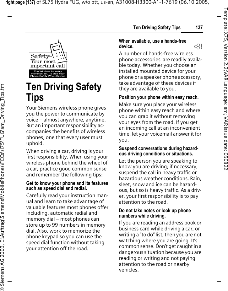 137Ten Driving Safety Tipsright page (137) of SL75 Hydra FUG, w/o ptt, us-en, A31008-H3300-A1-1-7619 (06.10.2005, &copy; Siemens AG 2003, E:\Auftrag\Siemens\MobilePhones\FCCs\sl75\FUG\am_Driving_Tips.fmTemplate: X75, Version 2.2;VAR Language: am; VAR issue date: 050822Ten Driving Safety TipsYour Siemens wireless phone gives you the power to communicate by voice &ndash; almost anywhere, anytime. But an important responsibility ac-companies the benefits of wireless phones, one that every user must uphold.When driving a car, driving is your first responsibility. When using your wireless phone behind the wheel of a car, practice good common sense and remember the following tips:Get to know your phone and its features such as speed dial and redial.Carefully read your instruction man-ual and learn to take advantage of valuable features most phones offer including, automatic redial and memory dial &ndash; most phones can store up to 99 numbers in memory dial. Also, work to memorize the phone keypad so you can use the speed dial function without taking your attention off the road.When available, use a hands-free device. bA number of hands-free wireless phone accessories  are readily availa-ble today. Whether you choose an installed mounted device for your phone or a speaker phone accessory, take advantage of these devices if they are available to you.Position your phone within easy reach.Make sure you place your wireless phone within easy reach and where you can grab it without removing your eyes from the road. If you get an incoming call at an inconvenient time, let your voicemail answer it for you.Suspend conversations during hazard-ous driving conditions or situations.Let the person you are speaking to know you are driving; if necessary, suspend the call in heavy traffic or hazardous weather conditions. Rain, sleet, snow and ice can be hazard-ous, but so is heavy traffic. As a driv-er, your first responsibility is to pay attention to the road.Do not take notes or look up phone numbers while driving.If you are reading an address book or business card while driving a car, or writing a &ldquo;to do&rdquo; list, then you are not watching where you are going. It&rsquo;s common sense. Don&rsquo;t get caught in a dangerous situation because you are reading or writing and not paying attention to the road or nearby vehicles.