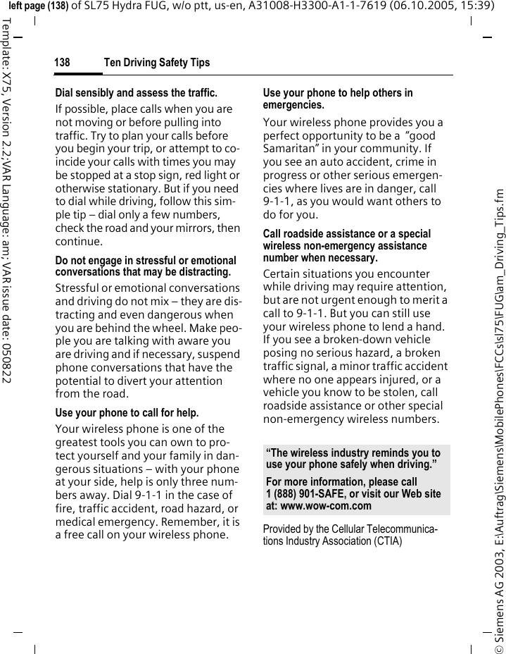 Ten Driving Safety Tips138&copy; Siemens AG 2003, E:\Auftrag\Siemens\MobilePhones\FCCs\sl75\FUG\am_Driving_Tips.fmleft page (138) of SL75 Hydra FUG, w/o ptt, us-en, A31008-H3300-A1-1-7619 (06.10.2005, 15:39)Template: X75, Version 2.2;VAR Language: am; VAR issue date: 050822Dial sensibly and assess the traffic.If possible, place calls when you are not moving or before pulling into traffic. Try to plan your calls before you begin your trip, or attempt to co-incide your calls with times you may be stopped at a stop sign, red light or otherwise stationary. But if you need to dial while driving, follow this sim-ple tip &ndash; dial only a few numbers, check the road and your mirrors, then continue.Do not engage in stressful or emotional conversations that may be distracting.Stressful or emotional conversations and driving do not mix &ndash; they are dis-tracting and even dangerous when you are behind the wheel. Make peo-ple you are talking with aware you are driving and if necessary, suspend phone conversations that have the potential to divert your attention from the road.Use your phone to call for help.Your wireless phone is one of the greatest tools you can own to pro-tect yourself and your family in dan-gerous situations &ndash; with your phone at your side, help is only three num-bers away. Dial 9-1-1 in the case of fire, traffic accident, road hazard, or medical emergency. Remember, it is a free call on your wireless phone.Use your phone to help others in emergencies.Your wireless phone provides you a perfect opportunity to be a  &ldquo;good Samaritan&rdquo; in your community. If you see an auto accident, crime in progress or other serious emergen-cies where lives are in danger, call 9-1-1, as you would want others to do for you.Call roadside assistance or a special wireless non-emergency assistance number when necessary.Certain situations you encounter while driving may require attention, but are not urgent enough to merit a call to 9-1-1. But you can still use your wireless phone to lend a hand. If you see a broken-down vehicle posing no serious hazard, a broken traffic signal, a minor traffic accident where no one appears injured, or a vehicle you know to be stolen, call roadside assistance or other special non-emergency wireless numbers.Provided by the Cellular Telecommunica-tions Industry Association (CTIA)&ldquo;The wireless industry reminds you to use your phone safely when driving.&rdquo;For more information, please call 1 (888) 901-SAFE, or visit our Web site at: www.wow-com.com