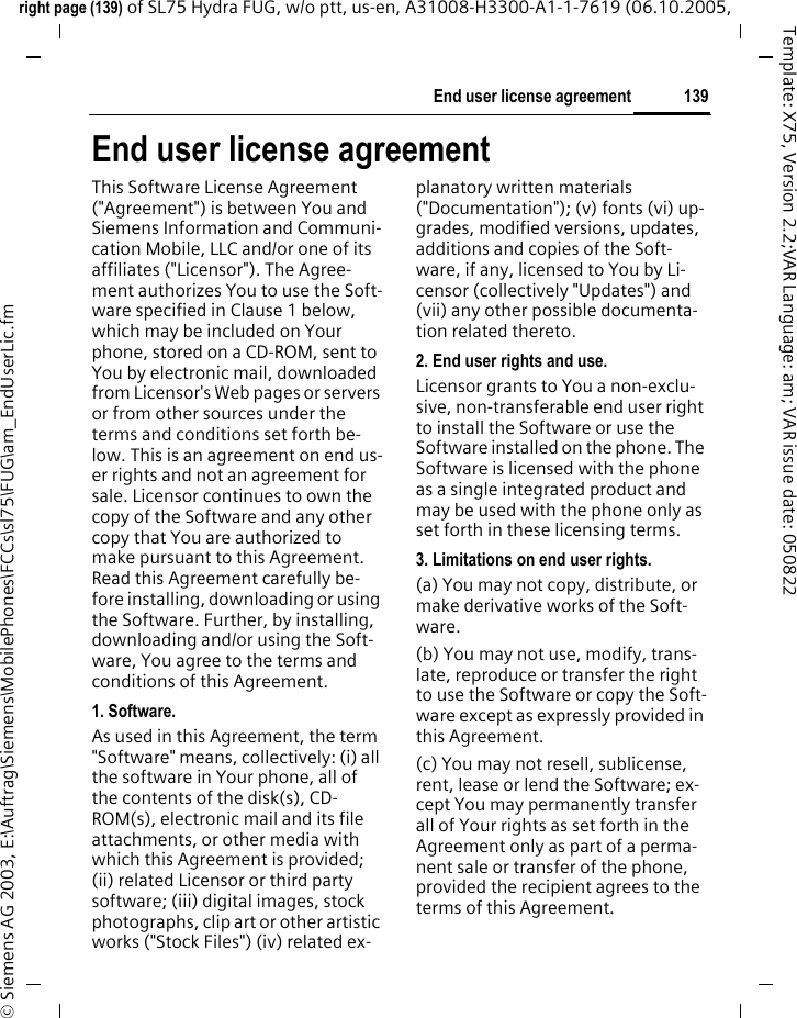 139End user license agreementright page (139) of SL75 Hydra FUG, w/o ptt, us-en, A31008-H3300-A1-1-7619 (06.10.2005, &copy; Siemens AG 2003, E:\Auftrag\Siemens\MobilePhones\FCCs\sl75\FUG\am_EndUserLic.fmTemplate: X75, Version 2.2;VAR Language: am; VAR issue date: 050822End user license agreementThis Software License Agreement ("Agreement") is between You and Siemens Information and Communi-cation Mobile, LLC and/or one of its affiliates ("Licensor"). The Agree-ment authorizes You to use the Soft-ware specified in Clause 1 below, which may be included on Your phone, stored on a CD-ROM, sent to You by electronic mail, downloaded from Licensor's Web pages or servers or from other sources under the terms and conditions set forth be-low. This is an agreement on end us-er rights and not an agreement for sale. Licensor continues to own the copy of the Software and any other copy that You are authorized to make pursuant to this Agreement. Read this Agreement carefully be-fore installing, downloading or using the Software. Further, by installing, downloading and/or using the Soft-ware, You agree to the terms and conditions of this Agreement.1. Software.As used in this Agreement, the term "Software" means, collectively: (i) all the software in Your phone, all of the contents of the disk(s), CD-ROM(s), electronic mail and its file attachments, or other media with which this Agreement is provided; (ii) related Licensor or third party software; (iii) digital images, stock photographs, clip art or other artistic works ("Stock Files") (iv) related ex-planatory written materials ("Documentation"); (v) fonts (vi) up-grades, modified versions, updates, additions and copies of the Soft-ware, if any, licensed to You by Li-censor (collectively "Updates") and (vii) any other possible documenta-tion related thereto.2. End user rights and use.Licensor grants to You a non-exclu-sive, non-transferable end user right to install the Software or use the Software installed on the phone. The Software is licensed with the phone as a single integrated product and may be used with the phone only as set forth in these licensing terms.3. Limitations on end user rights.(a) You may not copy, distribute, or make derivative works of the Soft-ware.(b) You may not use, modify, trans-late, reproduce or transfer the right to use the Software or copy the Soft-ware except as expressly provided in this Agreement.(c) You may not resell, sublicense, rent, lease or lend the Software; ex-cept You may permanently transfer all of Your rights as set forth in the Agreement only as part of a perma-nent sale or transfer of the phone, provided the recipient agrees to the terms of this Agreement.