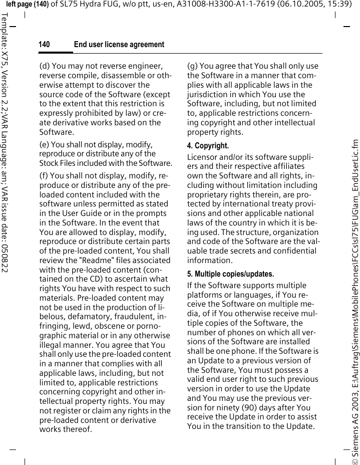 End user license agreement140&copy; Siemens AG 2003, E:\Auftrag\Siemens\MobilePhones\FCCs\sl75\FUG\am_EndUserLic.fmleft page (140) of SL75 Hydra FUG, w/o ptt, us-en, A31008-H3300-A1-1-7619 (06.10.2005, 15:39)Template: X75, Version 2.2;VAR Language: am; VAR issue date: 050822(d) You may not reverse engineer, reverse compile, disassemble or oth-erwise attempt to discover the source code of the Software (except to the extent that this restriction is expressly prohibited by law) or cre-ate derivative works based on the Software.(e) You shall not display, modify, reproduce or distribute any of the Stock Files included with the Software.(f) You shall not display, modify, re-produce or distribute any of the pre-loaded content included with the software unless permitted as stated in the User Guide or in the prompts in the Software. In the event that You are allowed to display, modify, reproduce or distribute certain parts of the pre-loaded content, You shall review the "Readme" files associated with the pre-loaded content (con-tained on the CD) to ascertain what rights You have with respect to such materials. Pre-loaded content may not be used in the production of li-belous, defamatory, fraudulent, in-fringing, lewd, obscene or porno-graphic material or in any otherwise illegal manner. You agree that You shall only use the pre-loaded content in a manner that complies with all applicable laws, including, but not limited to, applicable restrictions concerning copyright and other in-tellectual property rights. You may not register or claim any rights in the pre-loaded content or derivative works thereof.(g) You agree that You shall only use the Software in a manner that com-plies with all applicable laws in the jurisdiction in which You use the Software, including, but not limited to, applicable restrictions concern-ing copyright and other intellectual property rights.4. Copyright.Licensor and/or its software suppli-ers and their respective affiliates own the Software and all rights, in-cluding without limitation including proprietary rights therein, are pro-tected by international treaty provi-sions and other applicable national laws of the country in which it is be-ing used. The structure, organization and code of the Software are the val-uable trade secrets and confidential information.5. Multiple copies/updates.If the Software supports multiple platforms or languages, if You re-ceive the Software on multiple me-dia, of if You otherwise receive mul-tiple copies of the Software, the number of phones on which all ver-sions of the Software are installed shall be one phone. If the Software is an Update to a previous version of the Software, You must possess a valid end user right to such previous version in order to use the Update and You may use the previous ver-sion for ninety (90) days after You receive the Update in order to assist You in the transition to the Update. 