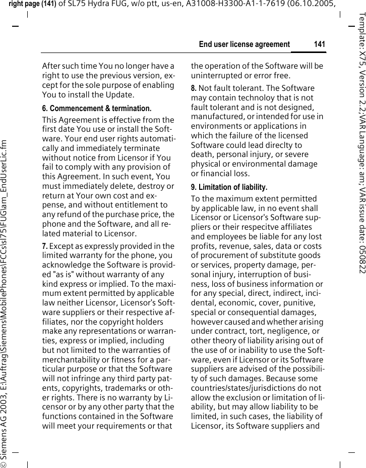 141End user license agreementright page (141) of SL75 Hydra FUG, w/o ptt, us-en, A31008-H3300-A1-1-7619 (06.10.2005, &copy; Siemens AG 2003, E:\Auftrag\Siemens\MobilePhones\FCCs\sl75\FUG\am_EndUserLic.fmTemplate: X75, Version 2.2;VAR Language: am; VAR issue date: 050822After such time You no longer have a right to use the previous version, ex-cept for the sole purpose of enabling You to install the Update.6. Commencement &amp; termination.This Agreement is effective from the first date You use or install the Soft-ware. Your end user rights automati-cally and immediately terminate without notice from Licensor if You fail to comply with any provision of this Agreement. In such event, You must immediately delete, destroy or return at Your own cost and ex-pense, and without entitlement to any refund of the purchase price, the phone and the Software, and all re-lated material to Licensor.7. Except as expressly provided in the limited warranty for the phone, you acknowledge the Software is provid-ed "as is" without warranty of any kind express or implied. To the maxi-mum extent permitted by applicable law neither Licensor, Licensor's Soft-ware suppliers or their respective af-filiates, nor the copyright holders make any representations or warran-ties, express or implied, including but not limited to the warranties of merchantability or fitness for a par-ticular purpose or that the Software will not infringe any third party pat-ents, copyrights, trademarks or oth-er rights. There is no warranty by Li-censor or by any other party that the functions contained in the Software will meet your requirements or that the operation of the Software will be uninterrupted or error free.8. Not fault tolerant. The Software may contain technoloy that is not fault tolerant and is not designed, manufactured, or intended for use in environments or applications in which the failure of the licensed Software could lead direclty to death, personal injury, or severe physical or environmental damage or financial loss.9. Limitation of liability.To the maximum extent permitted by applicable law, in no event shall Licensor or Licensor's Software sup-pliers or their respecitve affiliates and employees be liable for any lost profits, revenue, sales, data or costs of procurement of substitute goods or services, property damage, per-sonal injury, interruption of busi-ness, loss of business information or for any special, direct, indirect, inci-dental, economic, cover, punitive, special or consequential damages, however caused and whether arising under contract, tort, negligence, or other theory of liability arising out of the use of or inability to use the Soft-ware, even if Licensor or its Software suppliers are advised of the possibili-ty of such damages. Because some countries/states/jurisdictions do not allow the exclusion or limitation of li-ability, but may allow liability to be limited, in such cases, the liability of Licensor, its Software suppliers and 