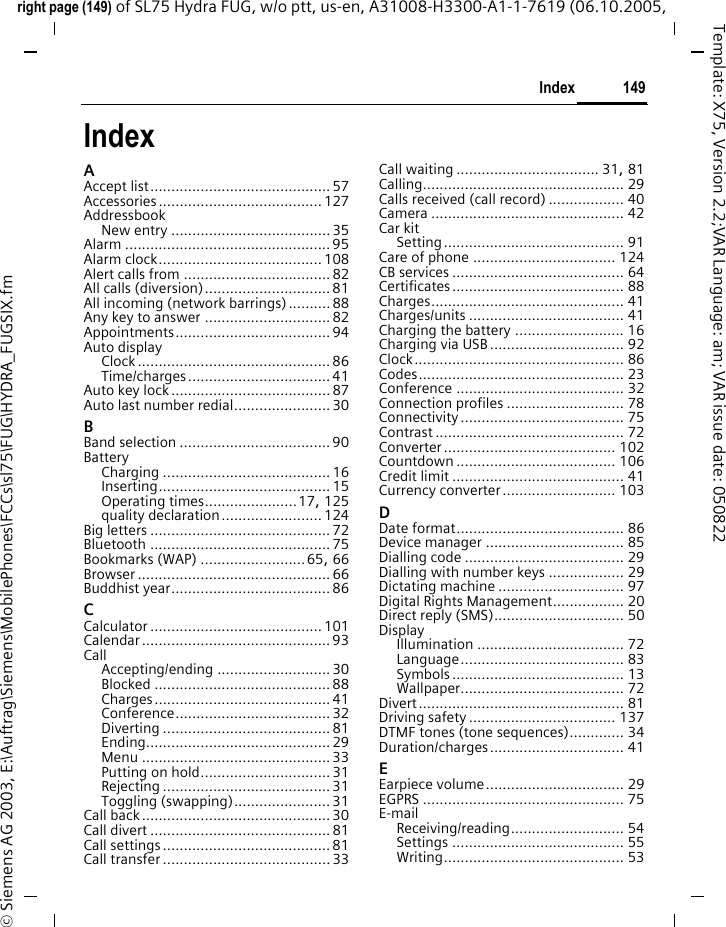 149Indexright page (149) of SL75 Hydra FUG, w/o ptt, us-en, A31008-H3300-A1-1-7619 (06.10.2005, &copy; Siemens AG 2003, E:\Auftrag\Siemens\MobilePhones\FCCs\sl75\FUG\HYDRA_FUGSIX.fmTemplate: X75, Version 2.2;VAR Language: am; VAR issue date: 050822IndexAAccept list........................................... 57Accessories....................................... 127AddressbookNew entry ...................................... 35Alarm ................................................. 95Alarm clock....................................... 108Alert calls from ................................... 82All calls (diversion).............................. 81All incoming (network barrings)..........88Any key to answer .............................. 82Appointments..................................... 94Auto displayClock .............................................. 86Time/charges.................................. 41Auto key lock ...................................... 87Auto last number redial....................... 30BBand selection .................................... 90BatteryCharging ........................................ 16Inserting......................................... 15Operating times......................17, 125quality declaration........................ 124Big letters ........................................... 72Bluetooth ........................................... 75Bookmarks (WAP) .........................65, 66Browser .............................................. 66Buddhist year...................................... 86CCalculator ......................................... 101Calendar ............................................. 93CallAccepting/ending ........................... 30Blocked .......................................... 88Charges.......................................... 41Conference..................................... 32Diverting ........................................ 81Ending............................................ 29Menu ............................................. 33Putting on hold............................... 31Rejecting ........................................ 31Toggling (swapping)....................... 31Call back............................................. 30Call divert ........................................... 81Call settings........................................ 81Call transfer ........................................ 33Call waiting .................................. 31, 81Calling................................................ 29Calls received (call record) .................. 40Camera .............................................. 42Car kitSetting........................................... 91Care of phone .................................. 124CB services ......................................... 64Certificates......................................... 88Charges.............................................. 41Charges/units ..................................... 41Charging the battery .......................... 16Charging via USB ................................ 92Clock.................................................. 86Codes................................................. 23Conference ........................................ 32Connection profiles ............................ 78Connectivity....................................... 75Contrast ............................................. 72Converter......................................... 102Countdown ...................................... 106Credit limit ......................................... 41Currency converter........................... 103DDate format........................................ 86Device manager ................................. 85Dialling code ...................................... 29Dialling with number keys .................. 29Dictating machine .............................. 97Digital Rights Management................. 20Direct reply (SMS)............................... 50DisplayIllumination ................................... 72Language....................................... 83Symbols......................................... 13Wallpaper....................................... 72Divert................................................. 81Driving safety ................................... 137DTMF tones (tone sequences)............. 34Duration/charges................................ 41EEarpiece volume................................. 29EGPRS ................................................ 75E-mailReceiving/reading........................... 54Settings ......................................... 55Writing........................................... 53