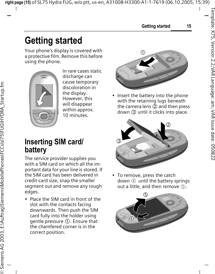 15Getting startedright page (15) of SL75 Hydra FUG, w/o ptt, us-en, A31008-H3300-A1-1-7619 (06.10.2005, 15:39)&copy; Siemens AG 2003, E:\Auftrag\Siemens\MobilePhones\FCCs\sl75\FUG\HYDRA_Startup.fmTemplate: X75, Version 2.2;VAR Language: am; VAR issue date: 050822Getting startedYour phone's display is covered with a protective film. Remove this before using the phone.Inserting SIM card/batteryThe service provider supplies you with a SIM card on which all the im-portant data for your line is stored. If the SIM card has been delivered in credit-card size, snap the smaller segment out and remove any rough edges.&bull; Place the SIM card in front of the slot with the contacts facing downwards. Then push the SIM card fully into the holder using gentle pressure 1. Ensure that the chamfered corner is in the correct position.&bull; Insert the battery into the phone with the retaining lugs beneath the camera lens 2 and then press down 3 until it clicks into place. &bull; To remove, press the catch down 4 until the battery springs out a little, and then remove 5.In rare cases static discharge can cause temporary discoloration in the display. However, this will disappear within approx. 10 minutes. 13254