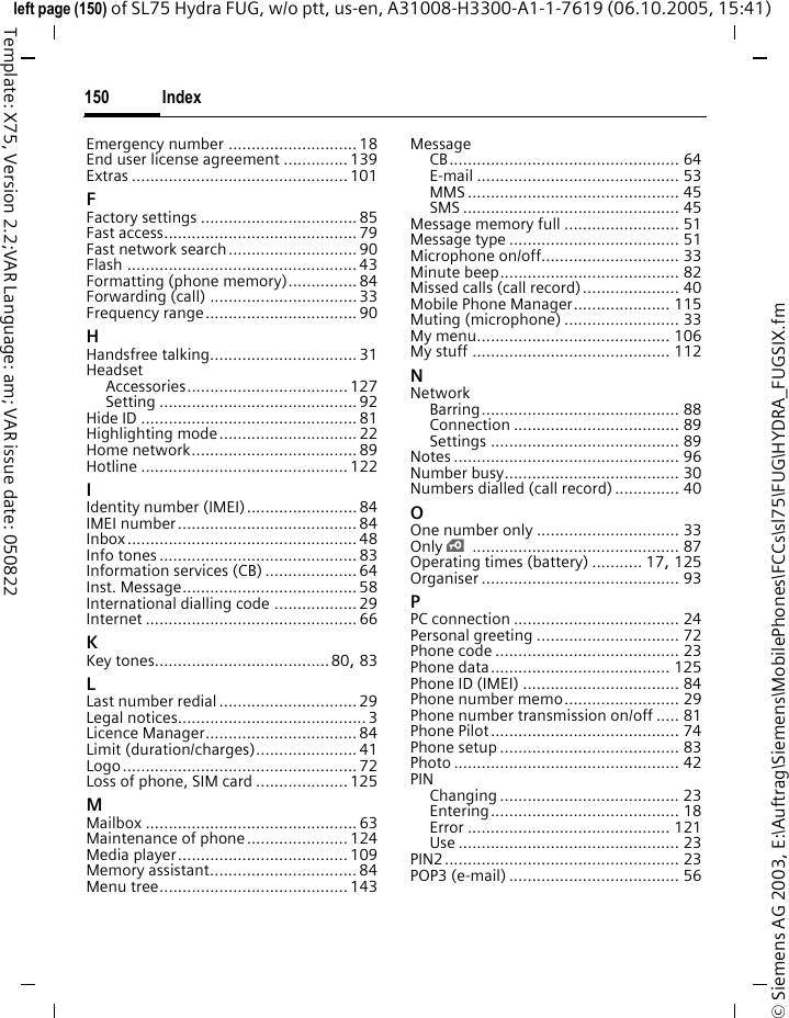 Index150&copy; Siemens AG 2003, E:\Auftrag\Siemens\MobilePhones\FCCs\sl75\FUG\HYDRA_FUGSIX.fmleft page (150) of SL75 Hydra FUG, w/o ptt, us-en, A31008-H3300-A1-1-7619 (06.10.2005, 15:41)Template: X75, Version 2.2;VAR Language: am; VAR issue date: 050822Emergency number ............................ 18End user license agreement ..............139Extras ............................................... 101FFactory settings ..................................85Fast access.......................................... 79Fast network search............................ 90Flash .................................................. 43Formatting (phone memory)............... 84Forwarding (call) ................................ 33Frequency range................................. 90HHandsfree talking................................ 31HeadsetAccessories................................... 127Setting ........................................... 92Hide ID ............................................... 81Highlighting mode.............................. 22Home network.................................... 89Hotline ............................................. 122IIdentity number (IMEI)........................ 84IMEI number....................................... 84Inbox.................................................. 48Info tones ........................................... 83Information services (CB) .................... 64Inst. Message...................................... 58International dialling code .................. 29Internet .............................................. 66KKey tones......................................80, 83LLast number redial .............................. 29Legal notices......................................... 3Licence Manager................................. 84Limit (duration/charges)...................... 41Logo................................................... 72Loss of phone, SIM card ....................125MMailbox .............................................. 63Maintenance of phone...................... 124Media player..................................... 109Memory assistant................................ 84Menu tree......................................... 143MessageCB.................................................. 64E-mail ............................................ 53MMS .............................................. 45SMS ............................................... 45Message memory full ......................... 51Message type ..................................... 51Microphone on/off.............................. 33Minute beep....................................... 82Missed calls (call record)..................... 40Mobile Phone Manager..................... 115Muting (microphone) ......................... 33My menu.......................................... 106My stuff ........................................... 112NNetworkBarring........................................... 88Connection .................................... 89Settings ......................................... 89Notes ................................................. 96Number busy...................................... 30Numbers dialled (call record) .............. 40OOne number only ............................... 33Only &iexcl;............................................. 87Operating times (battery) ........... 17, 125Organiser ........................................... 93PPC connection .................................... 24Personal greeting ............................... 72Phone code ........................................ 23Phone data....................................... 125Phone ID (IMEI) .................................. 84Phone number memo......................... 29Phone number transmission on/off ..... 81Phone Pilot......................................... 74Phone setup ....................................... 83Photo ................................................. 42PINChanging ....................................... 23Entering......................................... 18Error ............................................ 121Use ................................................ 23PIN2................................................... 23POP3 (e-mail) ..................................... 56