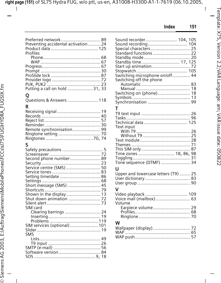 151Indexright page (151) of SL75 Hydra FUG, w/o ptt, us-en, A31008-H3300-A1-1-7619 (06.10.2005, &copy; Siemens AG 2003, E:\Auftrag\Siemens\MobilePhones\FCCs\sl75\FUG\HYDRA_FUGSIX.fmTemplate: X75, Version 2.2;VAR Language: am; VAR issue date: 050822Preferred network............................... 89Preventing accidental activation.......... 24Product data ..................................... 125ProfilesPhone............................................. 68WAP ............................................... 67Progress.............................................. 67Prompt ............................................... 30ProSlide lock ....................................... 87Provider logo ......................................72PUK, PUK2 ..........................................23Putting a call on hold ....................31, 33QQuestions &amp; Answers ........................ 118RReceiving signal .................................. 19Records .............................................. 40Reject list............................................ 57Reminder............................................ 30Remote synchronisation...................... 99Ringtone setting .................................70Ringtones .....................................70, 74SSafety precautions ................................ 5Screensaver ........................................ 72Second phone number........................ 89Security .............................................. 23Service centre (SMS) ........................... 50Service tones ...................................... 83Setting time/date ................................ 86Settings .............................................. 68Short message (SMS) .......................... 45Shortcuts............................................ 79Shown in the display........................... 13Shut down animation ......................... 72Silent alert .......................................... 73SIM cardClearing barrings ............................24Inserting......................................... 19Problems ...................................... 119SIM services (optional)...................... 101Slider.................................................. 19SMSLists................................................ 49T9 input ......................................... 26SMTP (e-mail) ..................................... 56Software version................................. 84SOS ................................................9, 18Sound recorder......................... 104, 105Sound recording............................... 104Special characters............................... 25Standard functions ............................. 22Standby mode.................................... 20Standby time.............................. 17, 125Start up animation.............................. 72Stopwatch........................................ 105Switching microphone on/off.............. 44Switching off the phoneAutomatic...................................... 83Manual .......................................... 18Switching on (phone)......................... 18Symbols ............................................. 13Synchronisation ................................. 99TT9 text input ...................................... 26Tasks.................................................. 96Technical data .................................. 125Text inputWith T9 .......................................... 26Without T9..................................... 25Text module....................................... 28Themes .............................................. 71This SIM only...................................... 87Time zones............................. 18, 86, 98Toggling............................................. 31Tone sequence (DTMF)....................... 34UUpper and lowercase letters (T9) ........ 25User dictionary ................................... 83User group ......................................... 90VVideo playback ................................. 109Voice mail (mailbox)........................... 63VolumeEarpiece volume............................. 29Profiles........................................... 68Ringtone ........................................ 70WWallpaper (display)............................. 72WAP ................................................... 65WAP push........................................... 57