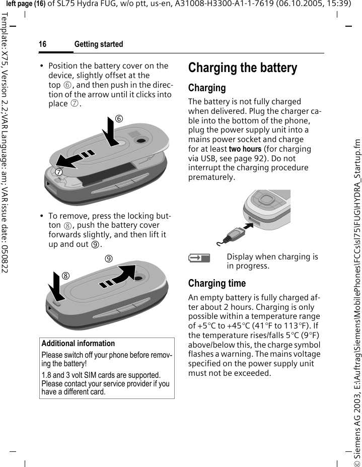 Getting started16&copy; Siemens AG 2003, E:\Auftrag\Siemens\MobilePhones\FCCs\sl75\FUG\HYDRA_Startup.fmleft page (16) of SL75 Hydra FUG, w/o ptt, us-en, A31008-H3300-A1-1-7619 (06.10.2005, 15:39)Template: X75, Version 2.2;VAR Language: am; VAR issue date: 050822&bull; Position the battery cover on the device, slightly offset at the top 6, and then push in the direc-tion of the arrow until it clicks into place 7.&bull; To remove, press the locking but-ton 8, push the battery cover forwards slightly, and then lift it up and out 9.Charging the batteryChargingThe battery is not fully charged when delivered. Plug the charger ca-ble into the bottom of the phone, plug the power supply unit into a mains power socket and charge for at least two hours (for charging via USB, see page 92). Do not interrupt the charging procedure prematurely. &agrave;Display when charging is in progress.Charging timeAn empty battery is fully charged af-ter about 2 hours. Charging is only possible within a temperature range of +5&deg;C to +45&deg;C (41&deg;F to 113&deg;F). If the temperature rises/falls 5&deg;C (9&deg;F) above/below this, the charge symbol flashes a warning. The mains voltage specified on the power supply unit must not be exceeded. Additional informationPlease switch off your phone before remov-ing the battery!1.8 and 3 volt SIM cards are supported. Please contact your service provider if you have a different card.6798