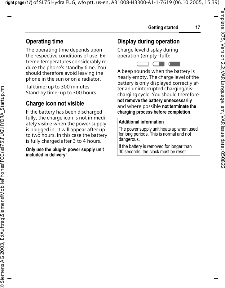 17Getting startedright page (17) of SL75 Hydra FUG, w/o ptt, us-en, A31008-H3300-A1-1-7619 (06.10.2005, 15:39)&copy; Siemens AG 2003, E:\Auftrag\Siemens\MobilePhones\FCCs\sl75\FUG\HYDRA_Startup.fmTemplate: X75, Version 2.2;VAR Language: am; VAR issue date: 050822Operating timeThe operating time depends upon the respective conditions of use. Ex-treme temperatures considerably re-duce the phone&rsquo;s standby time. You should therefore avoid leaving the phone in the sun or on a radiator.Talktime: up to 300 minutesStand-by time: up to 300 hoursCharge icon not visibleIf the battery has been discharged fully, the charge icon is not immedi-ately visible when the power supply is plugged in. It will appear after up to two hours. In this case the battery is fully charged after 3 to 4 hours.Only use the plug-in power supply unit included in delivery!Display during operationCharge level display during operation (empty&ndash;full):&Yacute; &THORN; &szlig; A beep sounds when the battery is nearly empty. The charge level of the battery is only displayed correctly af-ter an uninterrupted charging/dis-charging cycle. You should therefore not remove the battery unnecessarily and where possible not terminate the charging process before completion.Additional informationThe power supply unit heats up when used for long periods. This is normal and not dangerous.If the battery is removed for longer than 30 seconds, the clock must be reset. 