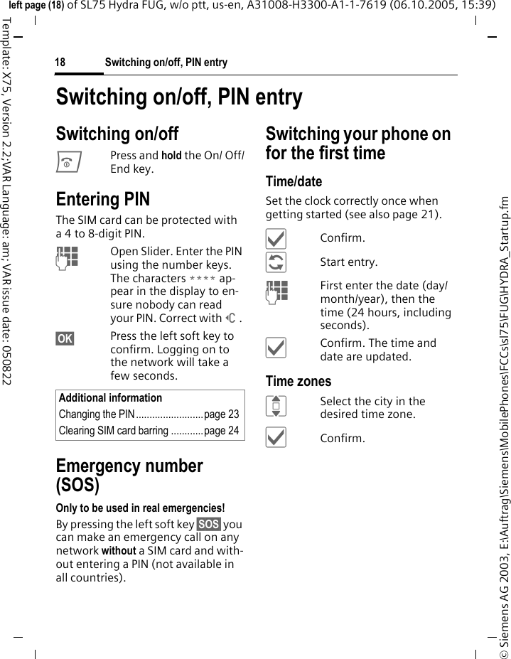 Switching on/off, PIN entry18&copy; Siemens AG 2003, E:\Auftrag\Siemens\MobilePhones\FCCs\sl75\FUG\HYDRA_Startup.fmleft page (18) of SL75 Hydra FUG, w/o ptt, us-en, A31008-H3300-A1-1-7619 (06.10.2005, 15:39)Template: X75, Version 2.2;VAR Language: am; VAR issue date: 050822Switching on/off, PIN entrySwitching on/offBPress and hold the On/ Off/End key.Entering PINThe SIM card can be protected with a 4 to 8-digit PIN.JOpen Slider. Enter the PIN using the number keys. The characters **** ap-pear in the display to en-sure nobody can read your PIN. Correct with]. &sect;OK&sect; Press the left soft key to confirm. Logging on to the network will take a few seconds.Emergency number (SOS)Only to be used in real emergencies!By pressing the left soft key &sect;SOS&sect; you can make an emergency call on any network without a SIM card and with-out entering a PIN (not available in all countries).Switching your phone on for the first timeTime/dateSet the clock correctly once when getting started (see also page 21).&igrave;Confirm.&ntilde;Start entry.JFirst enter the date (day/month/year), then the time (24 hours, including seconds).&igrave;Confirm. The time and date are updated.Time zonesISelect the city in the desired time zone.&igrave;Confirm.Additional informationChanging the PIN.........................page 23Clearing SIM card barring ............page 24