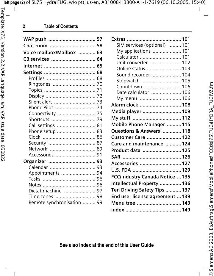 2 Table of ContentsSee also Index at the end of this User Guide&copy; Siemens AG 2003, E:\Auftrag\Siemens\MobilePhones\FCCs\sl75\FUG\HYDRA_FUGIVZ.fmleft page (2) of SL75 Hydra FUG, w/o ptt, us-en, A31008-H3300-A1-1-7619 (06.10.2005, 15:40)Template: X75, Version 2.2;VAR Language: am; VAR issue date: 050822WAP push  ................................. 57Chat room  ................................ 58Voice mailbox/Mailbox  ............ 63CB services  ............................... 64Internet .................................... 65Settings .................................... 68Profiles .................................. 68Ringtones .............................. 70Topics .................................... 71Display ................................... 72Silent alert  ............................. 73Phone Pilot  ............................ 74Connectivity .......................... 75Shortcuts ............................... 79Call settings  ........................... 81Phone setup ........................... 83Clock ..................................... 86Security ................................. 87Network ................................ 89Accessories ............................ 91Organizer ................................. 93Calendar ................................ 93Appointments ........................ 94Tasks ..................................... 96Notes ..................................... 96Dictat.machine  ...................... 97Time zones  ............................ 98Remote synchronisation ......... 99Extras ......................................101SIM services (optional)  ......... 101My applications  ....................101Calculator .............................101Unit converter  ......................102Online status ........................ 103Sound recorder .....................104Stopwatch ............................105Countdown ..........................106Date calculator  .....................106My menu ..............................106Alarm clock .............................108Media player ........................... 109My stuff  .................................. 112Mobile Phone Manager  .......... 115Questions &amp; Answers  ............. 118Customer Care ........................ 122Care and maintenance ...........124Product data  ...........................125SAR .........................................126Accessories .............................127U.S. FDA .................................. 129FCC/Industry Canada Notice ... 135Intellectual Property ...............136Ten Driving Safety Tips ...........137End user license agreement ... 139Menu tree ............................... 143Index .......................................149Table of ContentsSee also In-dex at the end of this User Guide