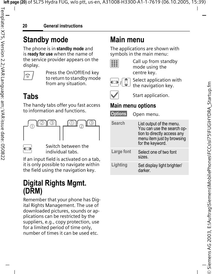 General instructions20&copy; Siemens AG 2003, E:\Auftrag\Siemens\MobilePhones\FCCs\sl75\FUG\HYDRA_Startup.fmleft page (20) of SL75 Hydra FUG, w/o ptt, us-en, A31008-H3300-A1-1-7619 (06.10.2005, 15:39)Template: X75, Version 2.2;VAR Language: am; VAR issue date: 050822Standby mode The phone is in standby mode and is ready for use when the name of the service provider appears on the display.BPress the On/Off/End key to return to standby mode from any situation.TabsThe handy tabs offer you fast access to information and functions.FSwitch between the individual tabs.If an input field is activated on a tab, it is only possible to navigate within the field using the navigation key. Digital Rights Mgmt. (DRM)Remember that your phone has Dig-ital Rights Management. The use of downloaded pictures, sounds or ap-plications can be restricted by the suppliers, e.g., copy protection, use for a limited period of time only, number of times it can be used etc.Main menuThe applications are shown with symbols in the main menu:&iacute;Call up from standby mode using the centre key.F/ISelect application with the navigation key.&igrave;Start application.Main menu options&sect;Options&sect; Open menu.23131 2Search List output of the menu. You can use the search op-tion to directly access any menu item just by browsing for the keyword.Large font Select one of two font sizes.Lighting Set display light brighter/darker.
