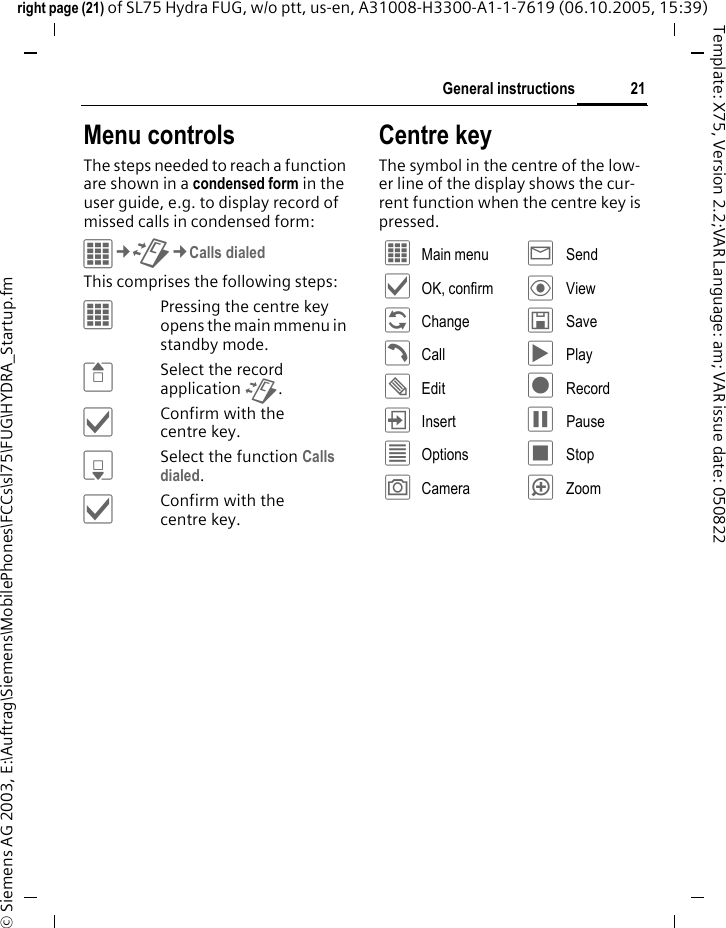 21General instructionsright page (21) of SL75 Hydra FUG, w/o ptt, us-en, A31008-H3300-A1-1-7619 (06.10.2005, 15:39)&copy; Siemens AG 2003, E:\Auftrag\Siemens\MobilePhones\FCCs\sl75\FUG\HYDRA_Startup.fmTemplate: X75, Version 2.2;VAR Language: am; VAR issue date: 050822Menu controlsThe steps needed to reach a function are shown in a condensed form in the user guide, e.g. to display record of missed calls in condensed form:&iacute;&cent;P&cent;Calls dialedThis comprises the following steps:&iacute;Pressing the centre key opens the main mmenu in standby mode.GSelect the record application P.&igrave;Confirm with the centre key.HSelect the function Calls dialed.&igrave;Confirm with the centre key.Centre keyThe symbol in the centre of the low-er line of the display shows the cur-rent function when the centre key is pressed.&iacute; Main menu &yacute; Send&igrave; OK, confirm &ouml; View&ntilde; Change &ucirc; Save&eth; Call &ograve; Play&uuml; Edit &ocirc; Record&divide; Insert &oacute; Pause&uacute; Options &otilde; Stop&ugrave; Camera &oslash; Zoom