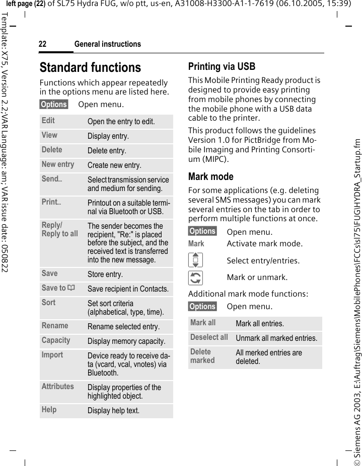 General instructions22&copy; Siemens AG 2003, E:\Auftrag\Siemens\MobilePhones\FCCs\sl75\FUG\HYDRA_Startup.fmleft page (22) of SL75 Hydra FUG, w/o ptt, us-en, A31008-H3300-A1-1-7619 (06.10.2005, 15:39)Template: X75, Version 2.2;VAR Language: am; VAR issue date: 050822Standard functionsFunctions which appear repeatedly in the options menu are listed here.&sect;Options&sect; Open menu.Printing via USBThis Mobile Printing Ready product is designed to provide easy printing from mobile phones by connecting the mobile phone with a USB data cable to the printer.This product follows the guidelines Version 1.0 for PictBridge from Mo-bile Imaging and Printing Consorti-um (MIPC).Mark modeFor some applications (e.g. deleting several SMS messages) you can mark several entries on the tab in order to perform multiple functions at once. &sect;Options&sect; Open menu.Mark Activate mark mode. ISelect entry/entries.&ntilde;Mark or unmark.Additional mark mode functions:&sect;Options&sect; Open menu.Edit Open the entry to edit.View Display entry.Delete Delete entry.New entry Create new entry.Send&ouml;Select transmission service and medium for sending.Print&ouml;Printout on a suitable termi-nal via Bluetooth or USB.Reply/Reply to all  The sender becomes the recipient, "Re:" is placed before the subject, and the received text is transferred into the new message.Save Store entry.Save to &ordf;Save recipient in Contacts.Sort Set sort criteria (alphabetical, type, time).Rename Rename selected entry.Capacity Display memory capacity.Import Device ready to receive da-ta (vcard, vcal, vnotes) via Bluetooth.Attributes Display properties of the highlighted object.Help Display help text.Mark all Mark all entries.Deselect all Unmark all marked entries.Delete marked All merked entries are deleted.