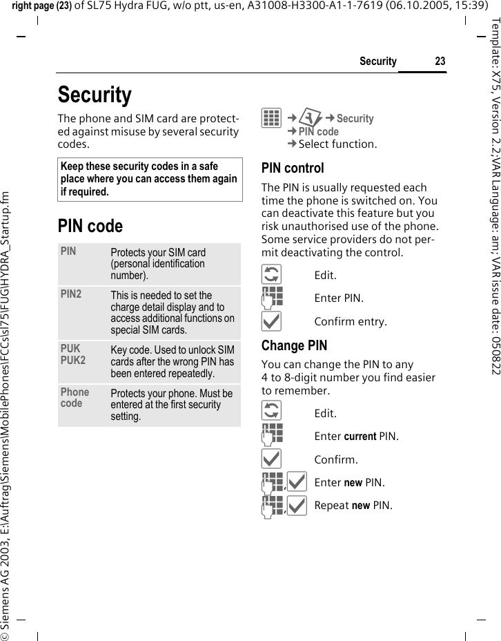 23Securityright page (23) of SL75 Hydra FUG, w/o ptt, us-en, A31008-H3300-A1-1-7619 (06.10.2005, 15:39)&copy; Siemens AG 2003, E:\Auftrag\Siemens\MobilePhones\FCCs\sl75\FUG\HYDRA_Startup.fmTemplate: X75, Version 2.2;VAR Language: am; VAR issue date: 050822SecurityThe phone and SIM card are protect-ed against misuse by several security codes.PIN code&iacute;&cent;T&cent;Security&cent;PIN code&cent;Select function. PIN controlThe PIN is usually requested each time the phone is switched on. You can deactivate this feature but you risk unauthorised use of the phone. Some service providers do not per-mit deactivating the control.&ntilde;Edit.JEnter PIN.&igrave;Confirm entry.Change PINYou can change the PIN to any 4 to 8-digit number you find easier to remember.&ntilde;Edit.JEnter current PIN.&igrave;Confirm.J,&igrave;Enter new PIN.J,&igrave;Repeat new PIN.Keep these security codes in a safe place where you can access them again if required. PIN Protects your SIM card (personal identification number).PIN2 This is needed to set the charge detail display and to access additional functions on special SIM cards.PUKPUK2 Key code. Used to unlock SIM cards after the wrong PIN has been entered repeatedly.Phone code Protects your phone. Must be entered at the first security setting.