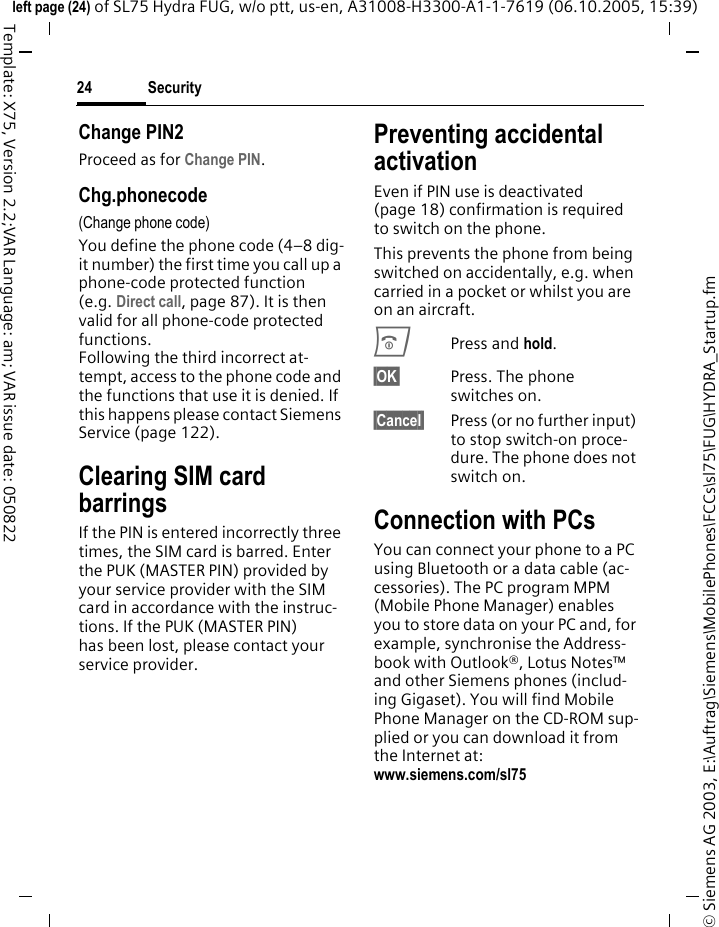 Security24&copy; Siemens AG 2003, E:\Auftrag\Siemens\MobilePhones\FCCs\sl75\FUG\HYDRA_Startup.fmleft page (24) of SL75 Hydra FUG, w/o ptt, us-en, A31008-H3300-A1-1-7619 (06.10.2005, 15:39)Template: X75, Version 2.2;VAR Language: am; VAR issue date: 050822Change PIN2Proceed as for Change PIN.Chg.phonecode(Change phone code)You define the phone code (4&ndash;8 dig-it number) the first time you call up a phone-code protected function (e.g. Direct call, page 87). It is then valid for all phone-code protected functions. Following the third incorrect at-tempt, access to the phone code and the functions that use it is denied. If this happens please contact Siemens Service (page 122).Clearing SIM card barringsIf the PIN is entered incorrectly three times, the SIM card is barred. Enter the PUK (MASTER PIN) provided by your service provider with the SIM card in accordance with the instruc-tions. If the PUK (MASTER PIN) has been lost, please contact your service provider.Preventing accidental activationEven if PIN use is deactivated (page 18) confirmation is required to switch on the phone.This prevents the phone from being switched on accidentally, e.g. when carried in a pocket or whilst you are on an aircraft.BPress and hold. &sect;OK&sect; Press. The phone switches on.&sect;Cancel&sect; Press (or no further input) to stop switch-on proce-dure. The phone does not switch on.Connection with PCsYou can connect your phone to a PC using Bluetooth or a data cable (ac-cessories). The PC program MPM (Mobile Phone Manager) enables you to store data on your PC and, for example, synchronise the Address-book with Outlook&reg;, Lotus Notes&trade; and other Siemens phones (includ-ing Gigaset). You will find Mobile Phone Manager on the CD-ROM sup-plied or you can download it from the Internet at: www.siemens.com/sl75