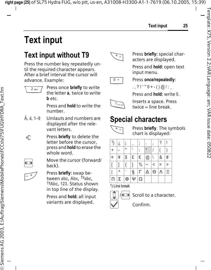 25Text inputright page (25) of SL75 Hydra FUG, w/o ptt, us-en, A31008-H3300-A1-1-7619 (06.10.2005, 15:39)&copy; Siemens AG 2003, E:\Auftrag\Siemens\MobilePhones\FCCs\sl75\FUG\HYDRA_Text.fmTemplate: X75, Version 2.2;VAR Language: am; VAR issue date: 050822Text inputText input without T9Press the number key repeatedly un-til the required character appears. After a brief interval the cursor will advance. Example:2Press once briefly to write the letter a, twice to write b etc. Press and hold to write the number.&Auml;, &auml;, 1&ndash;9 Umlauts and numbers are displayed after the rele-vant letters.]Press briefly to delete the letter before the cursor, press and hold to erase the whole word.FMove the cursor (forward/back).#Press briefly: swap be-tween abc, Abc, T9abc, T9Abc, 123. Status shown in top line of the display.Press and hold: all input variants are displayed.*Press briefly: special char-acters are displayed.Press and hold: open text input menu.0Press once/repeatedly:. , ? ! &rsquo; " 0 + - ( ) @ / : _ Press and hold: write 0.1Inserts a space. Press twice = line break.Special characters*Press briefly. The symbols chart is displayed:1) Line breakI/FScroll to a character.&igrave;Confirm.1)&iquest;&iexcl;_;.,?!+- "&rsquo; : */()&curren;&yen;$&pound;&euro;@\ &amp;#[ ] { } %~<=>|^` &sect; &Gamma; ∆ &Theta; &Lambda; &Xi; &Pi; &Sigma; &Phi; &Psi; Ω 