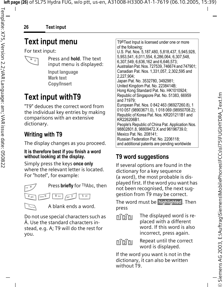 Text input26&copy; Siemens AG 2003, E:\Auftrag\Siemens\MobilePhones\FCCs\sl75\FUG\HYDRA_Text.fmleft page (26) of SL75 Hydra FUG, w/o ptt, us-en, A31008-H3300-A1-1-7619 (06.10.2005, 15:39)Template: X75, Version 2.2;VAR Language: am; VAR issue date: 050822Text input menuFor text input:*Press and hold. The text input menu is displayed:Input language Mark text Copy/Insert Text input withT9"T9" deduces the correct word from the individual key entries by making comparisons with an extensive dictionary.Writing with T9The display changes as you proceed.It is therefore best if you finish a word without looking at the display.Simply press the keys once only where the relevant letter is located. For "hotel", for example:#Press briefly for T9Abc, then4 6 8 3 5 1A blank ends a word.Do not use special characters such as &Auml;. Use the standard characters in-stead, e.g. A; T9 will do the rest for you.T9 word suggestionsIf several options are found in the dictionary for a key sequence (a word), the most probable is dis-played first. If the word you want has not been recognised, the next sug-gestion from T9 may be correct.The word must be &sect;highlighted&sect;. Then press^The displayed word is re-placed with a different word. If this word is also incorrect, press again.^Repeat until the correct word is displayed.If the word you want is not in the dictionary, it can also be written without T9.T9&reg;Text Input is licensed under one or more of the following: U.S. Pat. Nos. 5,187,480, 5,818,437, 5,945,928, 5,953,541, 6,011,554, 6,286,064, 6,307,548, 6,307,549, 6,636,162 and 6,646,573; Australian Pat. Nos. 727539, 746674 and 747901; Canadian Pat. Nos. 1,331,057, 2,302,595 and 2,227,904; Japan Pat. No. 3532780, 3492981; United Kingdom Pat. No. 2238414B; Hong Kong Standard Pat. No. HK1010924; Republic of Singapore Pat. No. 51383, 66959 and 71979; European Pat. Nos. 0 842 463 (96927260.8), 1 010 057 (98903671.0), 1 018 069 (98950708.2); Republic of Korea Pat. Nos. KR201211B1 and KR226206B1. People's Republic of China Pat. Application Nos. 98802801.8, 98809472.X and 96196739.0; Mexico Pat. No. 208141; Russian Federation Pat. No. 2206118; and additional patents are pending worldwide