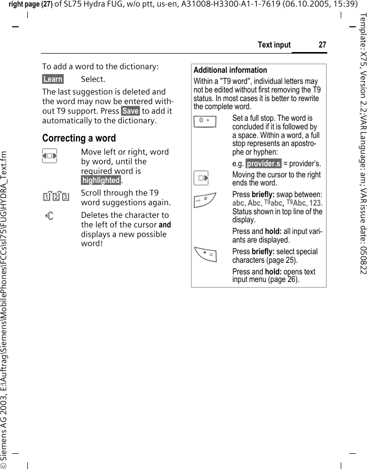 27Text inputright page (27) of SL75 Hydra FUG, w/o ptt, us-en, A31008-H3300-A1-1-7619 (06.10.2005, 15:39)&copy; Siemens AG 2003, E:\Auftrag\Siemens\MobilePhones\FCCs\sl75\FUG\HYDRA_Text.fmTemplate: X75, Version 2.2;VAR Language: am; VAR issue date: 050822To add a word to the dictionary:&sect;Learn&sect; Select.The last suggestion is deleted and the word may now be entered with-out T9 support. Press &sect;Save&sect; to add it automatically to the dictionary.Correcting a wordFMove left or right, word by word, until the required word is &sect;highlighted&sect;.^Scroll through the T9 word suggestions again.]Deletes the character to the left of the cursor and displays a new possible word!Additional informationWithin a "T9 word", individual letters may not be edited without first removing the T9 status. In most cases it is better to rewrite the complete word.0Set a full stop. The word is concluded if it is followed by a space. Within a word, a full stop represents an apostro-phe or hyphen:e.g. &sect;provider.s&sect; = provider&rsquo;s.EMoving the cursor to the right ends the word.#Press briefly: swap between: abc, Abc, T9abc, T9Abc, 123. Status shown in top line of the display.Press and hold: all input vari-ants are displayed.*Press briefly: select special characters (page 25).Press and hold: opens text input menu (page 26).