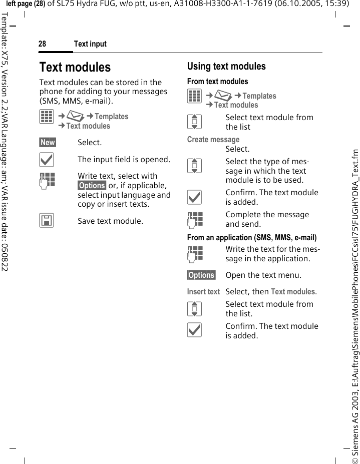 Text input28&copy; Siemens AG 2003, E:\Auftrag\Siemens\MobilePhones\FCCs\sl75\FUG\HYDRA_Text.fmleft page (28) of SL75 Hydra FUG, w/o ptt, us-en, A31008-H3300-A1-1-7619 (06.10.2005, 15:39)Template: X75, Version 2.2;VAR Language: am; VAR issue date: 050822Text modulesText modules can be stored in the phone for adding to your messages (SMS, MMS, e-mail). &iacute;&cent;M&cent;Templates&cent;Text modules&sect;New&sect; Select.&igrave;The input field is opened.JWrite text, select with &sect;Options&sect; or, if applicable, select input language and copy or insert texts.&ucirc;Save text module.Using text modulesFrom text modules&iacute;&cent;M&cent;Templates&cent;Text modulesISelect text module from the listCreate messageSelect.ISelect the type of mes-sage in which the text module is to be used.&igrave;Confirm. The text module is added.JComplete the message and send.From an application (SMS, MMS, e-mail)JWrite the text for the mes-sage in the application.&sect;Options&sect; Open the text menu.Insert text Select, then Text modules.ISelect text module from the list.&igrave;Confirm. The text module is added.