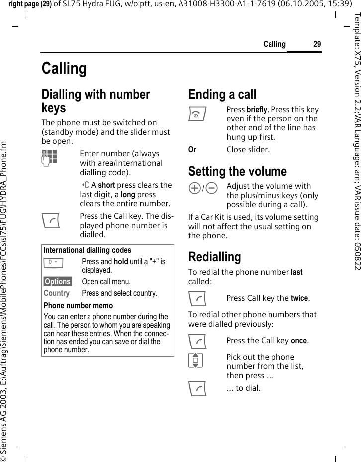 29Callingright page (29) of SL75 Hydra FUG, w/o ptt, us-en, A31008-H3300-A1-1-7619 (06.10.2005, 15:39)&copy; Siemens AG 2003, E:\Auftrag\Siemens\MobilePhones\FCCs\sl75\FUG\HYDRA_Phone.fmTemplate: X75, Version 2.2;VAR Language: am; VAR issue date: 050822CallingDialling with number keysThe phone must be switched on (standby mode) and the slider must be open.JEnter number (always with area/international dialling code). ]A short press clears the last digit, a long press clears the entire number.APress the Call key. The dis-played phone number is dialled.Ending a callBPress briefly. Press this key even if the person on the other end of the line has hung up first.Or Close slider.Setting the volume[/\Adjust the volume with the plus/minus keys (only possible during a call).If a Car Kit is used, its volume setting will not affect the usual setting on the phone.RediallingTo redial the phone number last called:APress Call key the twice.To redial other phone numbers that were dialled previously:APress the Call key once.IPick out the phone number from the list, then press &hellip;A&hellip; to dial.International dialling codes0Press and hold until a "+" is displayed.&sect;Options&sect; Open call menu.Country Press and select country.Phone number memoYou can enter a phone number during the call. The person to whom you are speaking can hear these entries. When the connec-tion has ended you can save or dial the phone number.