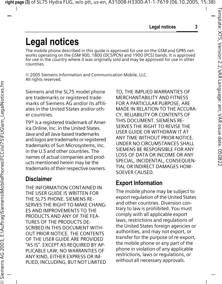 3Legal noticesright page (3) of SL75 Hydra FUG, w/o ptt, us-en, A31008-H3300-A1-1-7619 (06.10.2005, 15:38)&copy; Siemens AG 2003, E:\Auftrag\Siemens\MobilePhones\FCCs\sl75\FUG\am_LegalNotices.fmTemplate: X75, Version 2.2;VAR Language: am; VAR issue date: 050822Legal noticesThe mobile phone described in this guide is approved for use on the GSM and GPRS net-works operating on the GSM 900, 1800 (DCS/PCN) and 1900 (PCS) bands. It is approved for use in the country where it was originally sold and may be approved for use in other countries.&copy; 2005 Siemens Information and Communication Mobile, LLC.All rights reserved.Siemens and the SL75 model phone are trademarks or registered trade-marks of Siemens AG and/or its affili-ates in the United States and/or oth-er countries.T9&reg; is a registered trademark of Amer-ica Online, Inc. in the United States. Java and all Java-based trademarks and logos are trademarks or registered trademarks of Sun Microsystems, Inc. in the U.S and other countries. The names of actual companies and prod-ucts mentioned herein may be the trademarks of their respective owners. DisclaimerTHE INFORMATION CONTAINED IN THE USER GUIDE IS WRITTEN FOR THE SL75 PHONE. SIEMENS RE-SERVES THE RIGHT TO MAKE CHANG-ES AND IMPROVEMENTS TO THE PRODUCTS AND ANY OF THE FEA-TURES OF THE PRODUCTS DE-SCRIBED IN THIS DOCUMENT WITH-OUT PRIOR NOTICE. THE CONTENTS OF THE USER GUIDE ARE PROVIDED "AS IS". EXCEPT AS REQUIRED BY AP-PLICABLE LAW, NO WARRANTIES OF ANY KIND, EITHER EXPRESS OR IM-PLIED, INCLUDING, BUT NOT LIMITED TO, THE IMPLIED WARRANTIES OF MERCHANTABILITY AND FITNESS FOR A PARTICULAR PURPOSE, ARE MADE IN RELATION TO THE ACCURA-CY, RELIABILITY OR CONTENTS OF THIS DOCUMENT. SIEMENS RE-SERVES THE RIGHT TO REVISE THE USER GUIDE OR WITHDRAW IT AT ANY TIME WITHOUT PRIOR NOTICE. UNDER NO CIRCUMSTANCES SHALL SIEMENS BE RESPONSIBLE FOR ANY LOSS OF DATA OR INCOME OR ANY SPECIAL, INCIDENTAL, CONSEQUEN-TIAL OR INDIRECT DAMAGES HOW-SOEVER CAUSED.Export InformationThe mobile phone may be subject to export regulation of the United States and other countries. Diversion con-trary to law is prohibited. You must comply with all applicable export laws, restrictions and regulations of the United States foreign agencies or authorities, and may not export, or transfer for the purpose of re-export, the mobile phone or any part of the phone in violation of any applicable restrictions, laws or regulations, or without all necessary approvals.