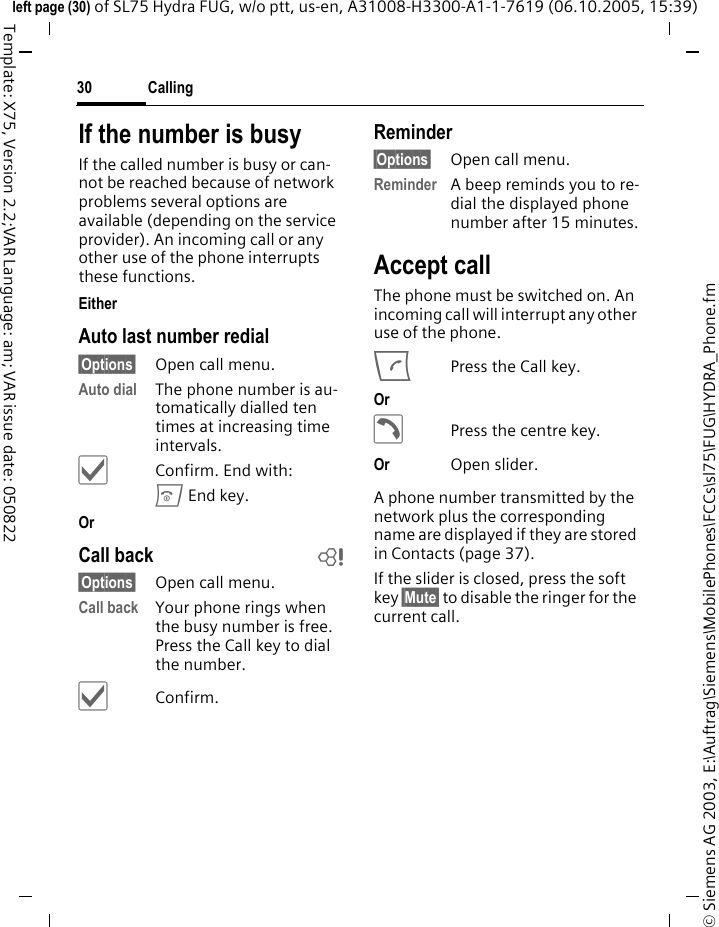 Calling30&copy; Siemens AG 2003, E:\Auftrag\Siemens\MobilePhones\FCCs\sl75\FUG\HYDRA_Phone.fmleft page (30) of SL75 Hydra FUG, w/o ptt, us-en, A31008-H3300-A1-1-7619 (06.10.2005, 15:39)Template: X75, Version 2.2;VAR Language: am; VAR issue date: 050822If the number is busyIf the called number is busy or can-not be reached because of network problems several options are available (depending on the service provider). An incoming call or any other use of the phone interrupts these functions.Either Auto last number redial&sect;Options&sect; Open call menu.Auto dial The phone number is au-tomatically dialled ten times at increasing time intervals. &igrave;Confirm. End with:B End key.Or Call back b&sect;Options&sect; Open call menu.Call back Your phone rings when the busy number is free. Press the Call key to dial the number. &igrave;Confirm.Reminder&sect;Options&sect; Open call menu.Reminder A beep reminds you to re-dial the displayed phone number after 15 minutes.Accept call The phone must be switched on. An incoming call will interrupt any other use of the phone.APress the Call key.Or &eth;Press the centre key.Or Open slider.A phone number transmitted by the network plus the corresponding name are displayed if they are stored in Contacts (page 37).If the slider is closed, press the soft key &sect;Mute&sect; to disable the ringer for the current call.