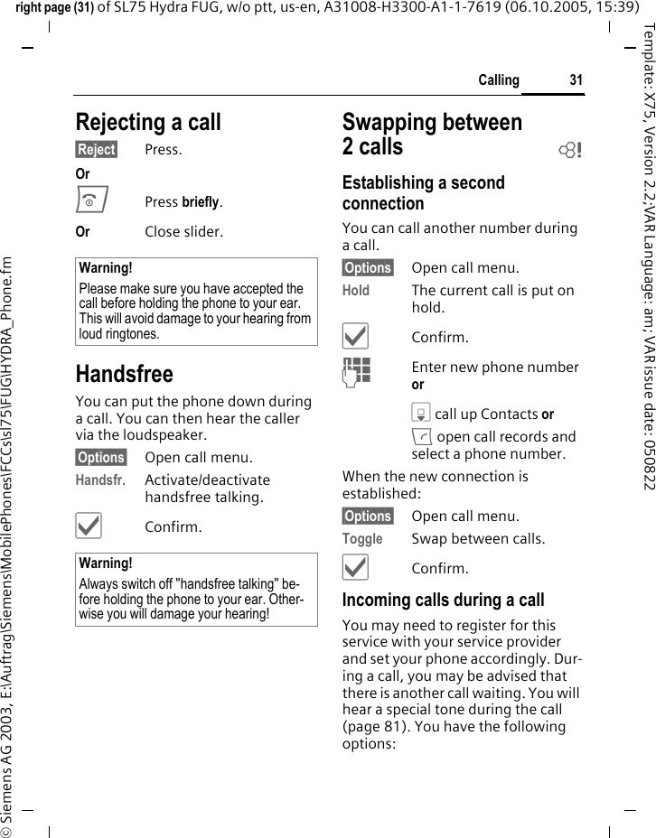 31Callingright page (31) of SL75 Hydra FUG, w/o ptt, us-en, A31008-H3300-A1-1-7619 (06.10.2005, 15:39)&copy; Siemens AG 2003, E:\Auftrag\Siemens\MobilePhones\FCCs\sl75\FUG\HYDRA_Phone.fmTemplate: X75, Version 2.2;VAR Language: am; VAR issue date: 050822Rejecting a call&sect;Reject&sect; Press.Or BPress briefly. Or Close slider.HandsfreeYou can put the phone down during a call. You can then hear the caller via the loudspeaker. &sect;Options&sect; Open call menu.Handsfr. Activate/deactivate handsfree talking.&igrave;Confirm.Swapping between 2calls bEstablishing a second connectionYou can call another number during a call.&sect;Options&sect; Open call menu.Hold The current call is put on hold. &igrave;Confirm.JEnter new phone number or H call up Contacts or A open call records and select a phone number.When the new connection is established:&sect;Options&sect; Open call menu.Toggle Swap between calls.&igrave;Confirm.Incoming calls during a callYou may need to register for this service with your service provider and set your phone accordingly. Dur-ing a call, you may be advised that there is another call waiting. You will hear a special tone during the call (page 81). You have the following options:Warning!Please make sure you have accepted the call before holding the phone to your ear. This will avoid damage to your hearing from loud ringtones.Warning!Always switch off "handsfree talking" be-fore holding the phone to your ear. Other-wise you will damage your hearing! 