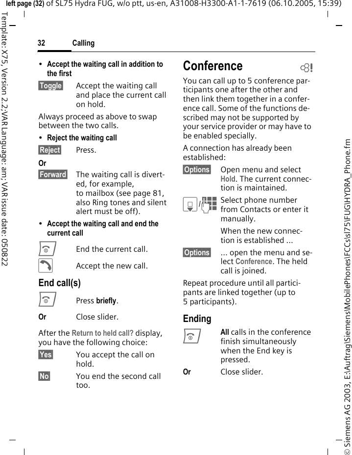 Calling32&copy; Siemens AG 2003, E:\Auftrag\Siemens\MobilePhones\FCCs\sl75\FUG\HYDRA_Phone.fmleft page (32) of SL75 Hydra FUG, w/o ptt, us-en, A31008-H3300-A1-1-7619 (06.10.2005, 15:39)Template: X75, Version 2.2;VAR Language: am; VAR issue date: 050822&bull;Accept the waiting call in addition to the first &sect;Toggle&sect; Accept the waiting call and place the current call on hold. Always proceed as above to swap between the two calls.&bull;Reject the waiting call &sect;Reject&sect; Press. Or &sect;Forward&sect; The waiting call is divert-ed, for example, to mailbox (see page 81, also Ring tones and silent alert must be off).&bull;Accept the waiting call and end the current call BEnd the current call.&eth;Accept the new call.End call(s)BPress briefly.Or Close slider. After the Return to held call? display, you have the following choice:&sect;Yes&sect; You accept the call on hold.&sect;No&sect; You end the second call too.Conference bYou can call up to 5 conference par-ticipants one after the other and then link them together in a confer-ence call. Some of the functions de-scribed may not be supported by your service provider or may have to be enabled specially. A connection has already been established: &sect;Options&sect; Open menu and select Hold. The current connec-tion is maintained.H/JSelect phone number from Contacts or enter it manually. When the new connec-tion is established &hellip;&sect;Options&sect; &hellip; open the menu and se-lect Conference. The held call is joined.Repeat procedure until all partici-pants are linked together (up to 5participants).EndingBAll calls in the conference finish simultaneously when the End key is pressed. Or Close slider.