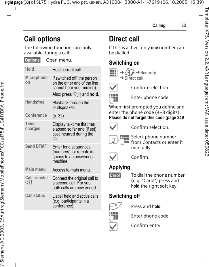 33Callingright page (33) of SL75 Hydra FUG, w/o ptt, us-en, A31008-H3300-A1-1-7619 (06.10.2005, 15:39)&copy; Siemens AG 2003, E:\Auftrag\Siemens\MobilePhones\FCCs\sl75\FUG\HYDRA_Phone.fmTemplate: X75, Version 2.2;VAR Language: am; VAR issue date: 050822Call optionsThe following functions are only available during a call:&sect;Options&sect; Open menu.Direct callIf this is active, only one number can be dialled.Switching onC&cent;T&cent;Security&cent;Direct call&igrave;Confirm selection.JEnter phone code.When first prompted you define and enter the phone code (4&ndash;8 digits). Please do not forget this code (page 24)! &igrave;Confirm selection.H/JSelect phone number from Contacts or enter it manually. &igrave;Confirm.Applying&sect;Carol&sect; To dial the phone number (e.g. "Carol") press and hold the right soft key. Switching off#Press and hold.JEnter phone code.&igrave;Confirm entry.Hold Hold current call.Microphone on If switched off, the person on the other end of the line cannot hear you (muting). Also: press * and hold.Handsfree Playback through the loudspeaker. Conference (p. 32)Time/charges Display talktime that has elapsed so far and (if set) cost incurred during the call.Send DTMF Enter tone sequences (numbers) for remote in-quiries to an answering machine.Main menu Access to main menu.Call transfer = Connect the original call to a second call. For you, both calls are now ended.Call status List all held and active calls (e.g. participants in a conference).