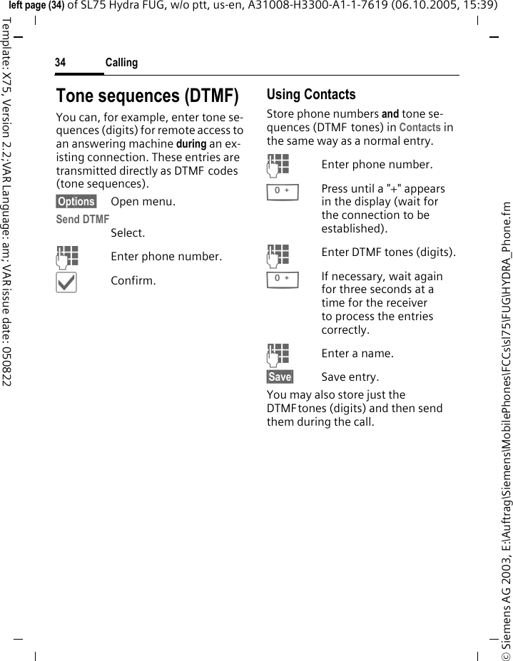 Calling34&copy; Siemens AG 2003, E:\Auftrag\Siemens\MobilePhones\FCCs\sl75\FUG\HYDRA_Phone.fmleft page (34) of SL75 Hydra FUG, w/o ptt, us-en, A31008-H3300-A1-1-7619 (06.10.2005, 15:39)Template: X75, Version 2.2;VAR Language: am; VAR issue date: 050822Tone sequences (DTMF)You can, for example, enter tone se-quences (digits) for remote access to an answering machine during an ex-isting connection. These entries are transmitted directly as DTMF codes (tone sequences).&sect;Options&sect; Open menu.Send DTMFSelect.JEnter phone number.&igrave;Confirm.Using ContactsStore phone numbers and tone se-quences (DTMF tones) in Contacts in the same way as a normal entry.JEnter phone number.0Press until a "+" appears in the display (wait for the connection to be established).JEnter DTMF tones (digits).0If necessary, wait again for three seconds at a time for the receiver to process the entries correctly.JEnter a name.&sect;Save&sect; Save entry.You may also store just the DTMFtones (digits) and then send them during the call.