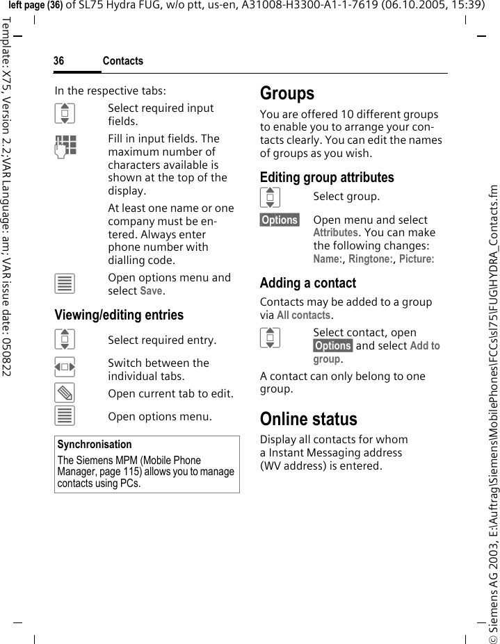 Contacts36&copy; Siemens AG 2003, E:\Auftrag\Siemens\MobilePhones\FCCs\sl75\FUG\HYDRA_Contacts.fmleft page (36) of SL75 Hydra FUG, w/o ptt, us-en, A31008-H3300-A1-1-7619 (06.10.2005, 15:39)Template: X75, Version 2.2;VAR Language: am; VAR issue date: 050822In the respective tabs:ISelect required input fields.JFill in input fields. The maximum number of characters available is shown at the top of the display. At least one name or one company must be en-tered. Always enter phone number with dialling code. &uacute;Open options menu and select Save.Viewing/editing entriesISelect required entry.FSwitch between the individual tabs.&uuml;Open current tab to edit.&uacute;Open options menu.GroupsYou are offered 10 different groups to enable you to arrange your con-tacts clearly. You can edit the names of groups as you wish.Editing group attributesISelect group.&sect;Options&sect; Open menu and select Attributes. You can make the following changes:Name:, Ringtone:, Picture: Adding a contactContacts may be added to a group via All contacts.ISelect contact, open &sect;Options&sect; and select Add to group.A contact can only belong to one group. Online statusDisplay all contacts for whom a Instant Messaging address (WV address) is entered.SynchronisationThe Siemens MPM (Mobile Phone Manager, page 115) allows you to manage contacts using PCs.