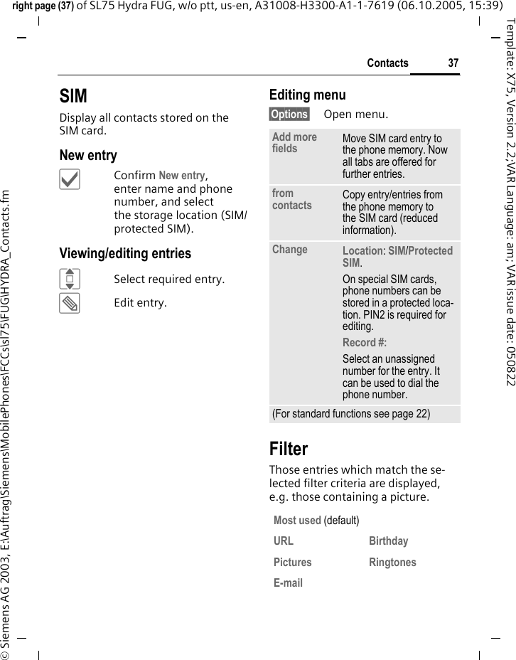 37Contactsright page (37) of SL75 Hydra FUG, w/o ptt, us-en, A31008-H3300-A1-1-7619 (06.10.2005, 15:39)&copy; Siemens AG 2003, E:\Auftrag\Siemens\MobilePhones\FCCs\sl75\FUG\HYDRA_Contacts.fmTemplate: X75, Version 2.2;VAR Language: am; VAR issue date: 050822SIMDisplay all contacts stored on the SIM card. New entry&igrave;Confirm New entry, enter name and phone number, and select the storage location (SIM/protected SIM).Viewing/editing entriesISelect required entry.&uuml;Edit entry.Editing menu&sect;Options&sect; Open menu.FilterThose entries which match the se-lected filter criteria are displayed, e.g. those containing a picture.Add more fields Move SIM card entry to the phone memory. Now all tabs are offered for further entries. from contacts  Copy entry/entries from the phone memory to the SIM card (reduced information).Change Location: SIM/Protected SIM. On special SIM cards, phone numbers can be stored in a protected loca-tion. PIN2 is required for editing.Record #: Select an unassigned number for the entry. It can be used to dial the phone number. (For standard functions see page 22)Most used (default)URL BirthdayPictures RingtonesE-mail