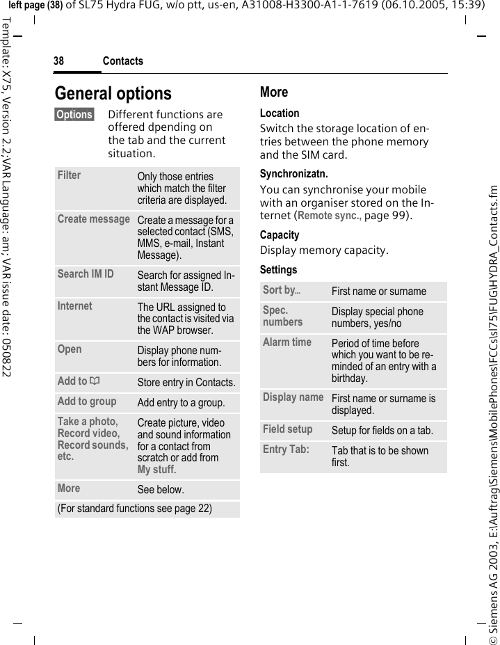 Contacts38&copy; Siemens AG 2003, E:\Auftrag\Siemens\MobilePhones\FCCs\sl75\FUG\HYDRA_Contacts.fmleft page (38) of SL75 Hydra FUG, w/o ptt, us-en, A31008-H3300-A1-1-7619 (06.10.2005, 15:39)Template: X75, Version 2.2;VAR Language: am; VAR issue date: 050822General options&sect;Options&sect; Different functions are offered dpending on the tab and the current situation.MoreLocationSwitch the storage location of en-tries between the phone memory and the SIM card.Synchronizatn.You can synchronise your mobile with an organiser stored on the In-ternet (Remote sync., page 99).CapacityDisplay memory capacity.SettingsFilter Only those entries which match the filter criteria are displayed.Create message Create a message for a selected contact (SMS, MMS, e-mail, Instant Message). Search IM ID Search for assigned In-stant Message ID.Internet The URL assigned to the contact is visited via the WAP browser.Open Display phone num-bers for information.Add to &dagger;Store entry in Contacts.Add to group Add entry to a group.Take a photo, Record video, Record sounds, etc.Create picture, video and sound information for a contact from scratch or add fromMy stuff.More See below.(For standard functions see page 22)Sort by&ouml;First name or surnameSpec. numbers Display special phone numbers, yes/noAlarm time Period of time before which you want to be re-minded of an entry with a birthday.Display name First name or surname is displayed.Field setup Setup for fields on a tab.Entry Tab: Tab that is to be shown first. 