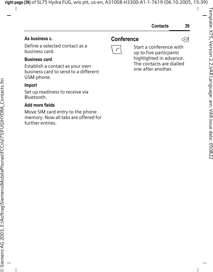 39Contactsright page (39) of SL75 Hydra FUG, w/o ptt, us-en, A31008-H3300-A1-1-7619 (06.10.2005, 15:39)&copy; Siemens AG 2003, E:\Auftrag\Siemens\MobilePhones\FCCs\sl75\FUG\HYDRA_Contacts.fmTemplate: X75, Version 2.2;VAR Language: am; VAR issue date: 050822As business c.Define a selected contact as a business card.Business cardEstablish a contact as your own business card to send to a different GSM-phone. ImportSet up readiness to receive via Bluetooth.Add more fieldsMove SIM card entry to the phone memory. Now all tabs are offered for further entries.Conference bAStart a conference with up to five particpants highlighted in advance. The contacts are dialled one after another.
