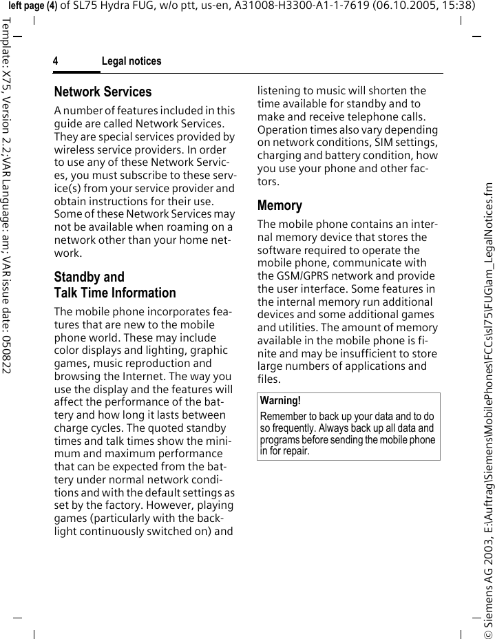 Legal notices4&copy; Siemens AG 2003, E:\Auftrag\Siemens\MobilePhones\FCCs\sl75\FUG\am_LegalNotices.fmleft page (4) of SL75 Hydra FUG, w/o ptt, us-en, A31008-H3300-A1-1-7619 (06.10.2005, 15:38)Template: X75, Version 2.2;VAR Language: am; VAR issue date: 050822Network ServicesA number of features included in this guide are called Network Services. They are special services provided by wireless service providers. In order to use any of these Network Servic-es, you must subscribe to these serv-ice(s) from your service provider and obtain instructions for their use. Some of these Network Services may not be available when roaming on a network other than your home net-work.Standby andTalk Time InformationThe mobile phone incorporates fea-tures that are new to the mobile phone world. These may include color displays and lighting, graphic games, music reproduction and browsing the Internet. The way you use the display and the features will affect the performance of the bat-tery and how long it lasts between charge cycles. The quoted standby times and talk times show the mini-mum and maximum performance that can be expected from the bat-tery under normal network condi-tions and with the default settings as set by the factory. However, playing games (particularly with the back-light continuously switched on) and listening to music will shorten the time available for standby and to make and receive telephone calls. Operation times also vary depending on network conditions, SIM settings, charging and battery condition, how you use your phone and other fac-tors. MemoryThe mobile phone contains an inter-nal memory device that stores the software required to operate the mobile phone, communicate with the GSM/GPRS network and provide the user interface. Some features in the internal memory run additional devices and some additional games and utilities. The amount of memory available in the mobile phone is fi-nite and may be insufficient to store large numbers of applications and files. Warning!Remember to back up your data and to do so frequently. Always back up all data and programs before sending the mobile phone in for repair.