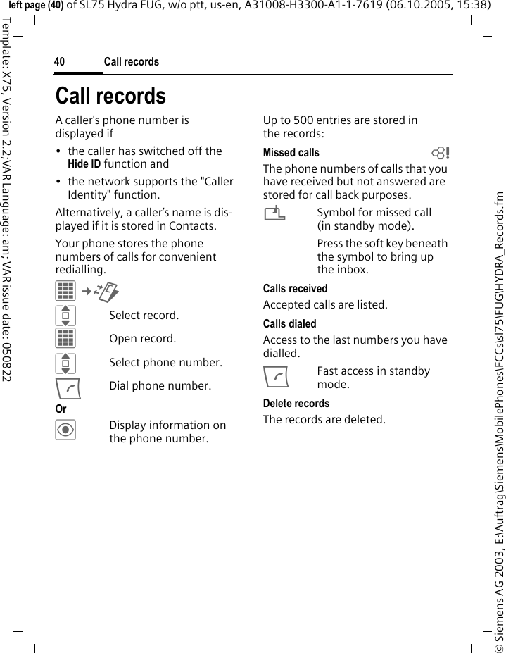 Call records40&copy; Siemens AG 2003, E:\Auftrag\Siemens\MobilePhones\FCCs\sl75\FUG\HYDRA_Records.fmleft page (40) of SL75 Hydra FUG, w/o ptt, us-en, A31008-H3300-A1-1-7619 (06.10.2005, 15:38)Template: X75, Version 2.2;VAR Language: am; VAR issue date: 050822Call recordsA caller's phone number is displayed if &bull; the caller has switched off the Hide ID function and&bull; the network supports the "Caller Identity" function.Alternatively, a caller&rsquo;s name is dis-played if it is stored in Contacts.Your phone stores the phone numbers of calls for convenient redialling.C&cent;P ISelect record.COpen record.ISelect phone number.ADial phone number.Or &ouml;Display information on the phone number.Up to 500 entries are stored in the records:Missed calls bThe phone numbers of calls that you have received but not answered are stored for call back purposes.&iquest;Symbol for missed call (in standby mode). Press the soft key beneath the symbol to bring up the inbox. Calls receivedAccepted calls are listed. Calls dialedAccess to the last numbers you have dialled.AFast access in standby mode.Delete recordsThe records are deleted. 