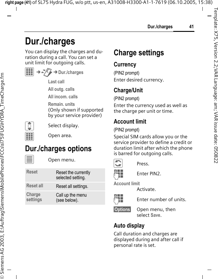 41Dur./chargesright page (41) of SL75 Hydra FUG, w/o ptt, us-en, A31008-H3300-A1-1-7619 (06.10.2005, 15:38)&copy; Siemens AG 2003, E:\Auftrag\Siemens\MobilePhones\FCCs\sl75\FUG\HYDRA_TimeCharge.fmTemplate: X75, Version 2.2;VAR Language: am; VAR issue date: 050822Dur./chargesYou can display the charges and du-ration during a call. You can set a unit limit for outgoing calls.C&cent;P&cent;Dur./chargesLast call All outg. calls All incom. calls Remain. units (Only shown if supported by your service provider)ISelect display.COpen area.Dur./charges options&uacute;Open menu.Charge settingsCurrency(PIN2 prompt)Enter desired currency.Charge/Unit (PIN2 prompt)Enter the currency used as well as the charge per unit or time.Account limit (PIN2 prompt)Special SIM cards allow you or the service provider to define a credit or duration limit after which the phone is barred for outgoing calls.&ntilde;Press.JEnter PIN2.Account limitActivate.JEnter number of units.&sect;Options&sect; Open menu, then select Save.Auto displayCall duration and charges are displayed during and after call if personal rate is set.Reset Reset the currently selected setting.Reset all Reset all settings.Charge settings Call up the menu (see below).
