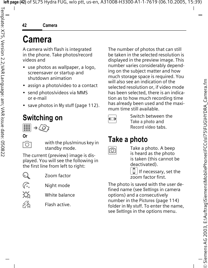 Camera42&copy; Siemens AG 2003, E:\Auftrag\Siemens\MobilePhones\FCCs\sl75\FUG\HYDRA_Camera.fmleft page (42) of SL75 Hydra FUG, w/o ptt, us-en, A31008-H3300-A1-1-7619 (06.10.2005, 15:39)Template: X75, Version 2.2;VAR Language: am; VAR issue date: 050822CameraA camera with flash is integrated in the phone. Take photos/record videos and &bull; use photos as wallpaper, a logo, screensaver or startup and shutdown animation&bull; assign a photo/video to a contact&bull; send photos/videos via MMS or e-mail&bull; save photos in My stuff (page 112).Switching onC&cent;R Or Xwith the plus/minus key in standby mode.The current (preview) image is dis-played. You will see the following in the first line from left to right:&Uacute;Zoom factor&Ugrave;Night mode&Ucirc;White balance&Oslash;Flash active.The number of photos that can still be taken in the selected resolution is displayed in the preview image. This number varies considerably depend-ing on the subject matter and how much storage space is required. You will also see an indication of the selected resolution or, if video mode has been selected, there is an indica-tion as to how much recording time has already been used and the maxi-mum time still available.FSwitch between theTake a photo andRecord video tabs.Take a photo&ugrave;Take a photo. A beep is heard as the photo is taken (this cannot be deactivated).I If necessary, set the zoom factor first.The photo is saved with the user de-fined name (see Settings in camera options) and a consecutively number in the Pictures (page 114) folder in My stuff. To enter the name, see Settings in the options menu.