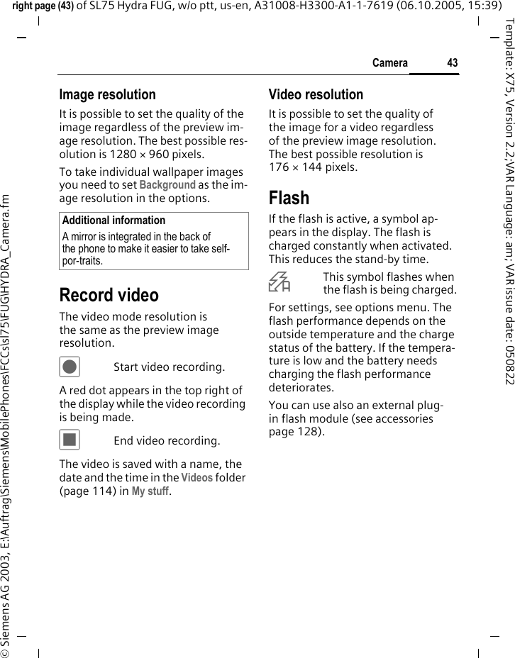 43Cameraright page (43) of SL75 Hydra FUG, w/o ptt, us-en, A31008-H3300-A1-1-7619 (06.10.2005, 15:39)&copy; Siemens AG 2003, E:\Auftrag\Siemens\MobilePhones\FCCs\sl75\FUG\HYDRA_Camera.fmTemplate: X75, Version 2.2;VAR Language: am; VAR issue date: 050822Image resolutionIt is possible to set the quality of the image regardless of the preview im-age resolution. The best possible res-olution is 1280 &times; 960 pixels.To take individual wallpaper images you need to set Background as the im-age resolution in the options.Record videoThe video mode resolution is the same as the preview image resolution.&ocirc;Start video recording.A red dot appears in the top right of the display while the video recording is being made. &otilde;End video recording.The video is saved with a name, the date and the time in the Videos folder (page 114) in My stuff. Video resolutionIt is possible to set the quality of the image for a video regardless of the preview image resolution. The best possible resolution is 176 &times; 144 pixels.FlashIf the flash is active, a symbol ap-pears in the display. The flash is charged constantly when activated. This reduces the stand-by time.&Oslash;This symbol flashes when the flash is being charged.For settings, see options menu. The flash performance depends on the outside temperature and the charge status of the battery. If the tempera-ture is low and the battery needs charging the flash performance deteriorates. You can use also an external plug-in flash module (see accessories page 128).Additional informationA mirror is integrated in the back of the phone to make it easier to take self-por-traits.