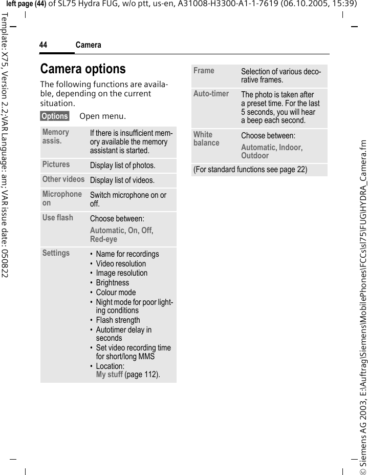 Camera44&copy; Siemens AG 2003, E:\Auftrag\Siemens\MobilePhones\FCCs\sl75\FUG\HYDRA_Camera.fmleft page (44) of SL75 Hydra FUG, w/o ptt, us-en, A31008-H3300-A1-1-7619 (06.10.2005, 15:39)Template: X75, Version 2.2;VAR Language: am; VAR issue date: 050822Camera optionsThe following functions are availa-ble, depending on the current situation.&sect;Options&sect; Open menu.Memory assis. If there is insufficient mem-ory available the memory assistant is started.Pictures Display list of photos.Other videos Display list of videos.Microphone on Switch microphone on or off.Use flash Choose between: Automatic, On, Off, Red-eye Settings &bull; Name for recordings&bull; Video resolution&bull; Image resolution&bull;Brightness&bull; Colour mode&bull; Night mode for poor light-ing conditions&bull;Flash strength&bull; Autotimer delay in seconds&bull; Set video recording time for short/long MMS&bull; Location: My stuff (page 112).Frame Selection of various deco-rative frames.Auto-timer The photo is taken after a preset time. For the last 5 seconds, you will hear a beep each second.White balance Choose between: Automatic, Indoor, Outdoor (For standard functions see page 22)