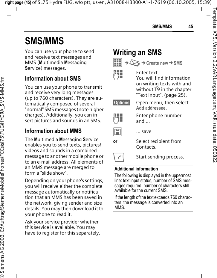 45SMS/MMSright page (45) of SL75 Hydra FUG, w/o ptt, us-en, A31008-H3300-A1-1-7619 (06.10.2005, 15:39)&copy; Siemens AG 2003, E:\Auftrag\Siemens\MobilePhones\FCCs\sl75\FUG\HYDRA_SMS-MMS.fmTemplate: X75, Version 2.2;VAR Language: am; VAR issue date: 050822SMS/MMSYou can use your phone to send and receive text messages and MMS (Multimedia Messaging Service) messages.Information about SMSYou can use your phone to transmit and receive very long messages (up to 760 characters). They are au-tomatically composed of several "normal" SMS messages (note higher charges). Additionally, you can in-sert pictures and sounds in an SMS.Information about MMSThe Multimedia Messaging Service enables you to send texts, pictures/videos and sounds in a combined message to another mobile phone or to an e-mail address. All elements of an MMS message are merged to form a "slide show".Depending on your phone's settings, you will receive either the complete message automatically or notifica-tion that an MMS has been saved in the network, giving sender and size details. You may then download it to your phone to read it. Ask your service provider whether this service is available. You may have to register for this separately. Writing an SMS C&cent;M&cent;Create new&cent;SMSJEnter text. You will find information on writing texts with and without T9 in the chapter "Text input", (page 25). &sect;Options&sect; Open menu, then select Add addressee.JEnter phone number and &hellip;&ucirc;&hellip; saveor Select recipient from Contacts.AStart sending process.Additional informationThe following is displayed in the uppermost line: text input status, number of SMS mes-sages required, number of characters still available for the current SMS.If the length of the text exceeds 760 charac-ters, the message is converted into an MMS.