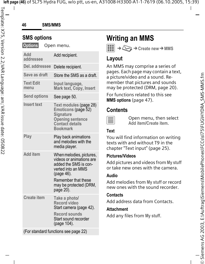 SMS/MMS46&copy; Siemens AG 2003, E:\Auftrag\Siemens\MobilePhones\FCCs\sl75\FUG\HYDRA_SMS-MMS.fmleft page (46) of SL75 Hydra FUG, w/o ptt, us-en, A31008-H3300-A1-1-7619 (06.10.2005, 15:39)Template: X75, Version 2.2;VAR Language: am; VAR issue date: 050822SMS options&sect;Options&sect; Open menu.Writing an MMSC&cent;M&cent;Create new&cent;MMSLayoutAn MMS may comprise a series of pages. Each page may contain a text, a picture/video and a sound. Re-member that pictures and sounds may be protected (DRM, page 20).For functions related to this see MMS options (page 47).Contents&uacute;Open menu, then select Add item/Create item.TextYou will find information on writing texts with and without T9 in the chapter "Text input" (page 25). Pictures/VideosAdd pictures and videos from My stuff or take new ones with the camera.AudioAdd melodies from My stuff or record new ones with the sound recorder.Contacts Add address data from Contacts.AttachmentAdd any files from My stuff.Add addressee Add recipient.Del. addressee Delete recipient.Save as draft Store the SMS as a draft.Text Edit menu Input language, Mark text, Copy, InsertSend options See page 50.Insert text Text modules (page 28)Emoticons (page 52)SignatureOpening sentenceContact detailsBookmark Play Play back animations and melodies with the media player.Add item When melodies, pictures, videos or animations are added the SMS is con-verted into an MMS (page 46).Remember that these may be protected (DRM, page 20).Create item Take a photo/Record video Start camera (page 42).Record soundsStart sound recorder (page 104).(For standard functions see page 22)
