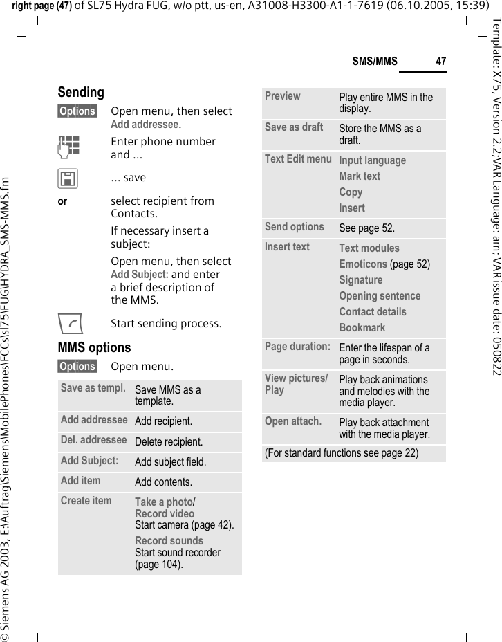 47SMS/MMSright page (47) of SL75 Hydra FUG, w/o ptt, us-en, A31008-H3300-A1-1-7619 (06.10.2005, 15:39)&copy; Siemens AG 2003, E:\Auftrag\Siemens\MobilePhones\FCCs\sl75\FUG\HYDRA_SMS-MMS.fmTemplate: X75, Version 2.2;VAR Language: am; VAR issue date: 050822Sending&sect;Options&sect; Open menu, then select Add addressee.JEnter phone number and &hellip;&ucirc;&hellip; saveor select recipient from Contacts.If necessary insert a subject:Open menu, then select Add Subject: and enter a brief description of the MMS.AStart sending process.MMS options&sect;Options&sect; Open menu.Save as templ. Save MMS as a template.Add addressee Add recipient.Del. addressee Delete recipient.Add Subject: Add subject field.Add item Add contents.Create item Take a photo/Record video Start camera (page 42).Record soundsStart sound recorder (page 104).Preview Play entire MMS in the display.Save as draft Store the MMS as a draft.Text Edit menu Input language Mark textCopy Insert Send options See page 52.Insert text Text modules Emoticons (page 52) Signature Opening sentence Contact details Bookmark Page duration: Enter the lifespan of a page in seconds.View pictures/Play  Play back animations and melodies with the media player.Open attach. Play back attachment with the media player.(For standard functions see page 22)