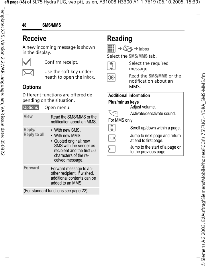 SMS/MMS48&copy; Siemens AG 2003, E:\Auftrag\Siemens\MobilePhones\FCCs\sl75\FUG\HYDRA_SMS-MMS.fmleft page (48) of SL75 Hydra FUG, w/o ptt, us-en, A31008-H3300-A1-1-7619 (06.10.2005, 15:39)Template: X75, Version 2.2;VAR Language: am; VAR issue date: 050822ReceiveA new incoming message is shown in the display.&igrave;Confirm receipt.mUse the soft key under-neath to open the Inbox.OptionsDifferent functions are offered de-pending on the situation.&sect;Options&sect; Open menu.ReadingC&cent;M&cent;InboxSelect the SMS/MMS tab.ISelect the required message.&ouml;Read the SMS/MMS or the notification about an MMS.View Read the SMS/MMS or the notification about an MMS.Reply/Reply to all  &bull;With new SMS.&bull; With new MMS.&bull; Quoted original: new SMS with the sender as recipient and the first 50 characters of the re-ceived message.Forward Forward message to an-other recipient. If wished, additional contents can be added to an MMS.(For standard functions see page 22)Additional informationPlus/minus keysAdjust volume.*Activate/deactivate sound.For MMS only:IScroll up/down within a page.EJump to next page and return at end to first page.DJump to the start of a page or to the previous page.