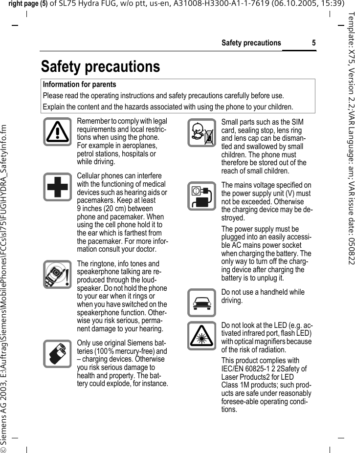 5Safety precautionsright page (5) of SL75 Hydra FUG, w/o ptt, us-en, A31008-H3300-A1-1-7619 (06.10.2005, 15:39)&copy; Siemens AG 2003, E:\Auftrag\Siemens\MobilePhones\FCCs\sl75\FUG\HYDRA_SafetyInfo.fmTemplate: X75, Version 2.2;VAR Language: am; VAR issue date: 050822Safety precautionsInformation for parentsPlease read the operating instructions and safety precautions carefully before use.Explain the content and the hazards associated with using the phone to your children.Remember to comply with legal requirements and local restric-tions when using the phone. For example in aeroplanes, petrol stations, hospitals or while driving.Cellular phones can interfere with the functioning of medical devices such as hearing aids or pacemakers. Keep at least 9 inches (20 cm) between phone and pacemaker. When using the cell phone hold it to the ear which is farthest from the pacemaker. For more infor-mation consult your doctor.The ringtone, info tones and speakerphone talking are re-produced through the loud-speaker. Do not hold the phone to your ear when it rings or when you have switched on the speakerphone function. Other-wise you risk serious, perma-nent damage to your hearing.Only use original Siemens bat-teries (100% mercury-free) and &ndash; charging devices. Otherwise you risk serious damage to health and property. The bat-tery could explode, for instance.Small parts such as the SIM card, sealing stop, lens ring and lens cap can be disman-tled and swallowed by small children. The phone must therefore be stored out of the reach of small children.The mains voltage specified on the power supply unit (V) must not be exceeded. Otherwise the charging device may be de-stroyed.The power supply must be plugged into an easily accessi-ble AC mains power socket when charging the battery. The only way to turn off the charg-ing device after charging the battery is to unplug it. Do not use a handheld while driving.Do not look at the LED (e.g. ac-tivated infrared port, flash LED) with optical magnifiers because of the risk of radiation.This product complies with IEC/EN 60825-1 2 2Safety of Laser Products2 for LED Class 1M products; such prod-ucts are safe under reasonably foresee-able operating condi-tions.
