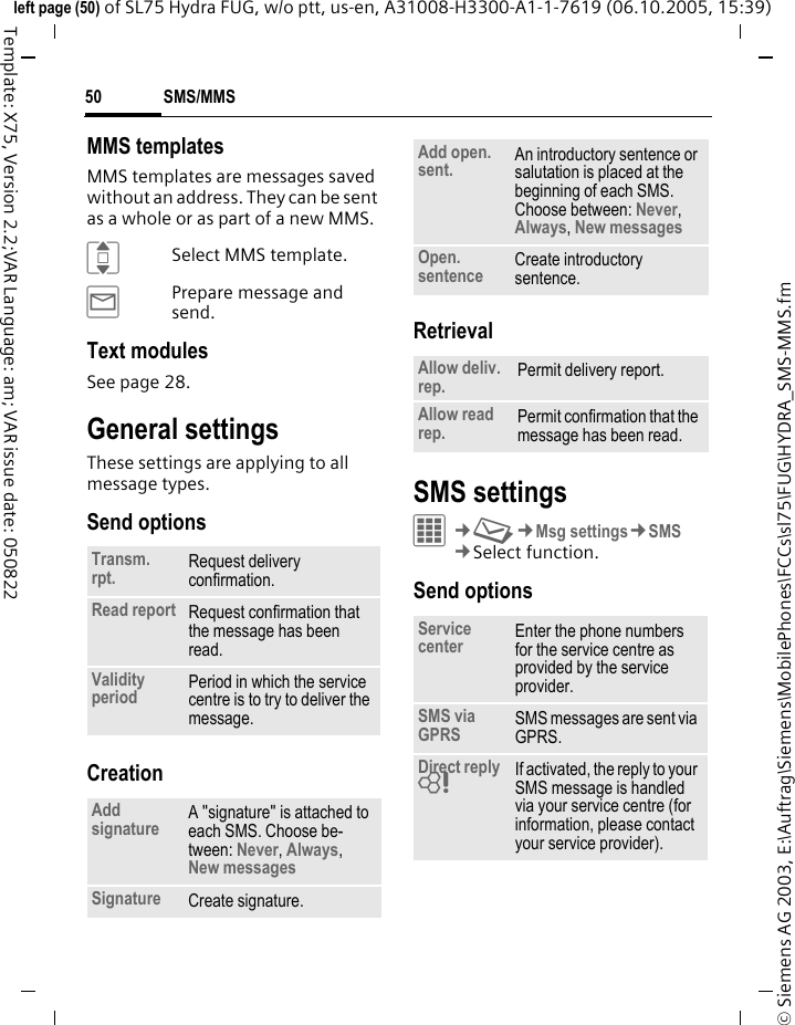 SMS/MMS50&copy; Siemens AG 2003, E:\Auftrag\Siemens\MobilePhones\FCCs\sl75\FUG\HYDRA_SMS-MMS.fmleft page (50) of SL75 Hydra FUG, w/o ptt, us-en, A31008-H3300-A1-1-7619 (06.10.2005, 15:39)Template: X75, Version 2.2;VAR Language: am; VAR issue date: 050822MMS templatesMMS templates are messages saved without an address. They can be sent as a whole or as part of a new MMS. ISelect MMS template.&yacute;Prepare message and send.Text modulesSee page 28.General settingsThese settings are applying to all message types. Send optionsCreationRetrievalSMS settingsC&cent;M&cent;Msg settings&cent;SMS&cent;Select function. Send optionsTransm. rpt. Request delivery confirmation.Read report Request confirmation that the message has been read.Validity period Period in which the service centre is to try to deliver the message.Add signature A "signature" is attached to each SMS. Choose be-tween: Never, Always, New messages Signature Create signature.Add open. sent. An introductory sentence or salutation is placed at the beginning of each SMS. Choose between: Never, Always, New messagesOpen. sentence Create introductory sentence.Allow deliv. rep. Permit delivery report.Allow read rep. Permit confirmation that the message has been read.Service center Enter the phone numbers for the service centre as provided by the service provider.SMS via GPRS SMS messages are sent via GPRS.Direct reply = If activated, the reply to your SMS message is handled via your service centre (for information, please contact your service provider).