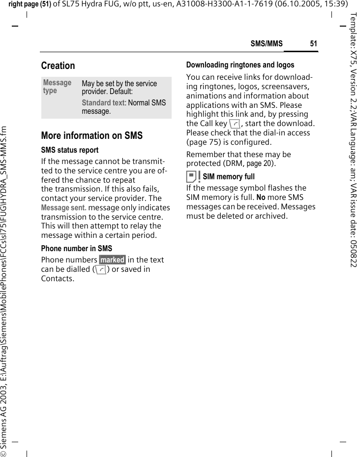 51SMS/MMSright page (51) of SL75 Hydra FUG, w/o ptt, us-en, A31008-H3300-A1-1-7619 (06.10.2005, 15:39)&copy; Siemens AG 2003, E:\Auftrag\Siemens\MobilePhones\FCCs\sl75\FUG\HYDRA_SMS-MMS.fmTemplate: X75, Version 2.2;VAR Language: am; VAR issue date: 050822CreationMore information on SMSSMS status reportIf the message cannot be transmit-ted to the service centre you are of-fered the chance to repeat the transmission. If this also fails, contact your service provider. The Message sent. message only indicates transmission to the service centre. This will then attempt to relay the message within a certain period.Phone number in SMSPhone numbers &sect;marked&sect; in the text can be dialled (A) or saved in Contacts.Downloading ringtones and logosYou can receive links for download-ing ringtones, logos, screensavers, animations and information about applications with an SMS. Please highlight this link and, by pressing the Call key A, start the download. Please check that the dial-in access (page 75) is configured.Remember that these may be protected (DRM, page 20).&aring;SIM memory full If the message symbol flashes the SIM memory is full. No more SMS messages can be received. Messages must be deleted or archived.Message type May be set by the service provider. Default: Standard text: Normal SMS message.