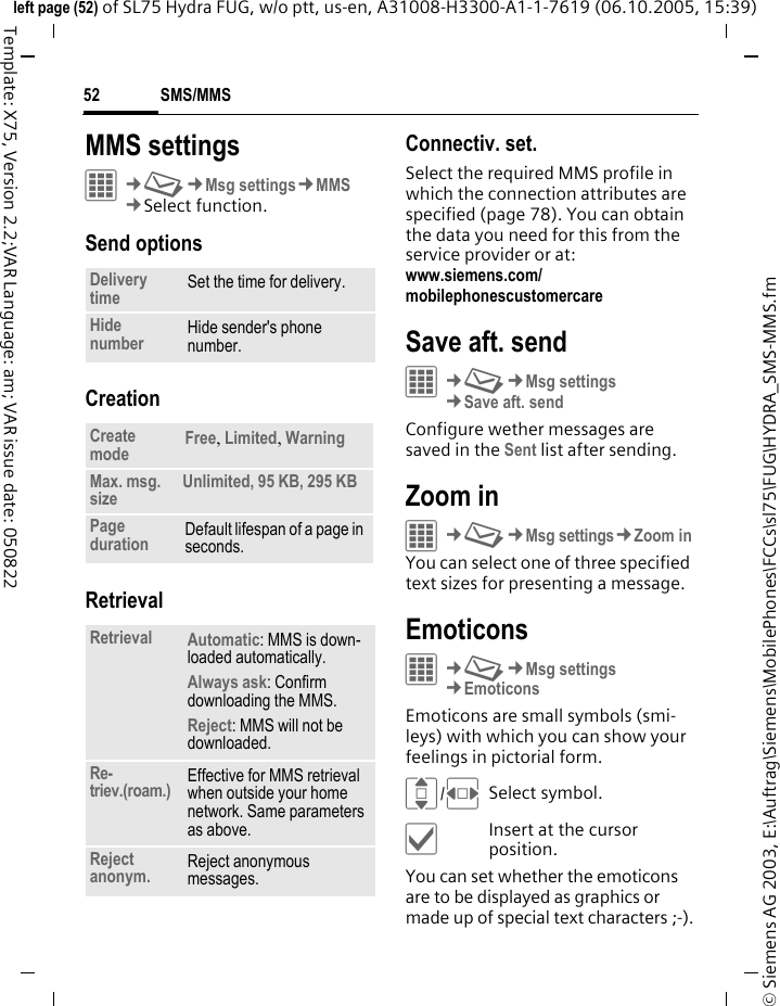 SMS/MMS52&copy; Siemens AG 2003, E:\Auftrag\Siemens\MobilePhones\FCCs\sl75\FUG\HYDRA_SMS-MMS.fmleft page (52) of SL75 Hydra FUG, w/o ptt, us-en, A31008-H3300-A1-1-7619 (06.10.2005, 15:39)Template: X75, Version 2.2;VAR Language: am; VAR issue date: 050822MMS settingsC&cent;M&cent;Msg settings&cent;MMS&cent;Select function. Send optionsCreationRetrievalConnectiv. set. Select the required MMS profile in which the connection attributes are specified (page 78). You can obtain the data you need for this from the service provider or at: www.siemens.com/mobilephonescustomercareSave aft. sendC&cent;M&cent;Msg settings&cent;Save aft. sendConfigure wether messages are saved in the Sent list after sending.Zoom inC&cent;M&cent;Msg settings&cent;Zoom inYou can select one of three specified text sizes for presenting a message.EmoticonsC&cent;M&cent;Msg settings&cent;EmoticonsEmoticons are small symbols (smi-leys) with which you can show your feelings in pictorial form. I/FSelect symbol.&igrave;Insert at the cursor position.You can set whether the emoticons are to be displayed as graphics or made up of special text characters ;-).Delivery time Set the time for delivery.Hide number Hide sender's phone number.Create mode Free, Limited, WarningMax. msg. size Unlimited, 95 KB, 295 KBPage duration Default lifespan of a page in seconds.Retrieval Automatic: MMS is down-loaded automatically.Always ask: Confirm downloading the MMS.Reject: MMS will not be downloaded.Re-triev.(roam.) Effective for MMS retrieval when outside your home network. Same parameters as above.Reject anonym. Reject anonymous messages.