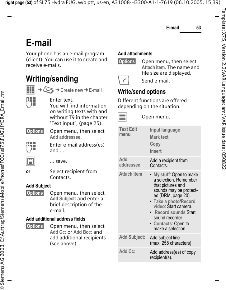 53E-mailright page (53) of SL75 Hydra FUG, w/o ptt, us-en, A31008-H3300-A1-1-7619 (06.10.2005, 15:39)&copy; Siemens AG 2003, E:\Auftrag\Siemens\MobilePhones\FCCs\sl75\FUG\HYDRA_Email.fmTemplate: X75, Version 2.2;VAR Language: am; VAR issue date: 050822E-mailYour phone has an e-mail program (client). You can use it to create and receive e-mails.Writing/sendingC&cent;M&cent;Create new&cent;E-mailJEnter text. You will find information on writing texts with and without T9 in the chapter "Text input", (page 25). &sect;Options&sect; Open menu, then select Add addressee.JEnter e-mail address(es) and &hellip;&ucirc;&hellip; save.or Select recipient from Contacts.Add Subject &sect;Options&sect; Open menu, then select Add Subject: and enter a brief description of the e-mail.Add additional address fields&sect;Options&sect; Open menu, then select Add Cc: or Add Bcc: and add additional recipients (see above).Add attachments&sect;Options&sect; Open menu, then select Attach item. The name and file size are displayed.ASend e-mail.Write/send optionsDifferent functions are offered depending on the situation.&uacute;Open menu.Text Edit menu Input language Mark text Copy Insert Add addressee Add a recipient from Contacts.Attach item &bull;My stuff: Open to make a selection. Remember that pictures and sounds may be protect-ed (DRM, page 20).&bull;Take a photo/Record video: Start camera. &bull; Record sounds Start sound recorder.&bull;Contacts: Open to make a selection.Add Subject: Add subject line (max. 255 characters).Add Cc: Add address(es) of copy recipient(s).